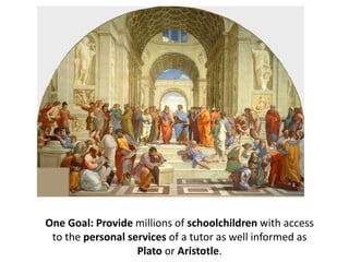 One Goal: Provide millions of schoolchildren with access
to the personal services of a tutor as well informed as
Plato or Aristotle.
 