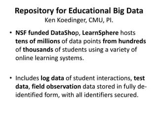 Repository for Educational Big Data
Ken Koedinger, CMU, PI.
• NSF funded DataShop, LearnSphere hosts
tens of millions of data points from hundreds
of thousands of students using a variety of
online learning systems.
• Includes log data of student interactions, test
data, field observation data stored in fully de-
identified form, with all identifiers secured.
 