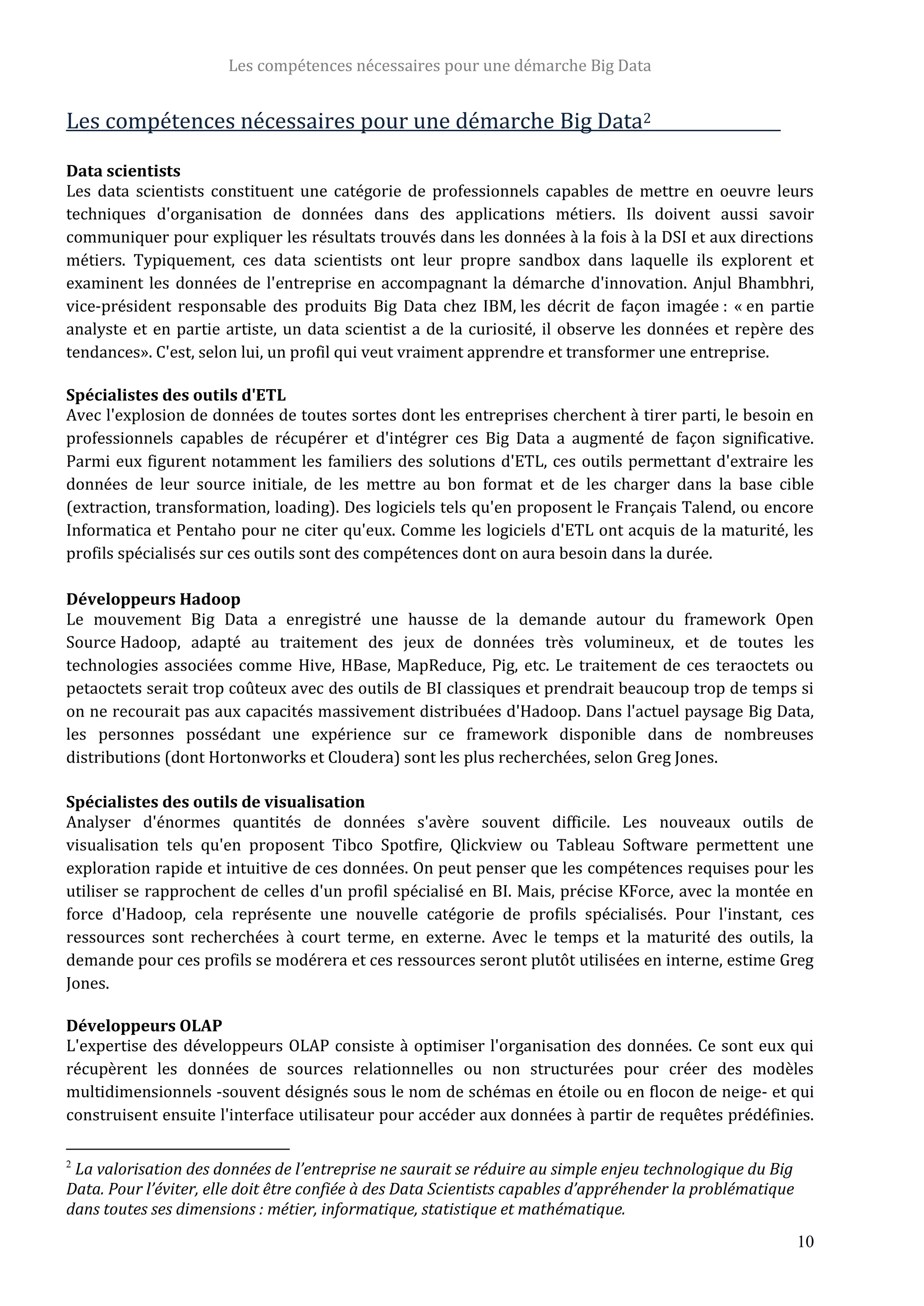 Les compétences nécessaires pour une démarche Big Data
10
Les compétences nécessaires pour une démarche Big Data2
Data scientists
Les data scientists constituent une catégorie de professionnels capables de mettre en oeuvre leurs
techniques d'organisation de données dans des applications métiers. Ils doivent aussi savoir
communiquer pour expliquer les résultats trouvés dans les données à la fois à la DSI et aux directions
métiers. Typiquement, ces data scientists ont leur propre sandbox dans laquelle ils explorent et
examinent les données de l'entreprise en accompagnant la démarche d'innovation. Anjul Bhambhri,
vice-président responsable des produits Big Data chez IBM, les décrit de façon imagée : « en partie
analyste et en partie artiste, un data scientist a de la curiosité, il observe les données et repère des
tendances». C'est, selon lui, un profil qui veut vraiment apprendre et transformer une entreprise.
Spécialistes des outils d'ETL
Avec l'explosion de données de toutes sortes dont les entreprises cherchent à tirer parti, le besoin en
professionnels capables de récupérer et d'intégrer ces Big Data a augmenté de façon significative.
Parmi eux figurent notamment les familiers des solutions d'ETL, ces outils permettant d'extraire les
données de leur source initiale, de les mettre au bon format et de les charger dans la base cible
(extraction, transformation, loading). Des logiciels tels qu'en proposent le Français Talend, ou encore
Informatica et Pentaho pour ne citer qu'eux. Comme les logiciels d'ETL ont acquis de la maturité, les
profils spécialisés sur ces outils sont des compétences dont on aura besoin dans la durée.
Développeurs Hadoop
Le mouvement Big Data a enregistré une hausse de la demande autour du framework Open
Source Hadoop, adapté au traitement des jeux de données très volumineux, et de toutes les
technologies associées comme Hive, HBase, MapReduce, Pig, etc. Le traitement de ces teraoctets ou
petaoctets serait trop coûteux avec des outils de BI classiques et prendrait beaucoup trop de temps si
on ne recourait pas aux capacités massivement distribuées d'Hadoop. Dans l'actuel paysage Big Data,
les personnes possédant une expérience sur ce framework disponible dans de nombreuses
distributions (dont Hortonworks et Cloudera) sont les plus recherchées, selon Greg Jones.
Spécialistes des outils de visualisation
Analyser d'énormes quantités de données s'avère souvent difficile. Les nouveaux outils de
visualisation tels qu'en proposent Tibco Spotfire, Qlickview ou Tableau Software permettent une
exploration rapide et intuitive de ces données. On peut penser que les compétences requises pour les
utiliser se rapprochent de celles d'un profil spécialisé en BI. Mais, précise KForce, avec la montée en
force d'Hadoop, cela représente une nouvelle catégorie de profils spécialisés. Pour l'instant, ces
ressources sont recherchées à court terme, en externe. Avec le temps et la maturité des outils, la
demande pour ces profils se modérera et ces ressources seront plutôt utilisées en interne, estime Greg
Jones.
Développeurs OLAP
L'expertise des développeurs OLAP consiste à optimiser l'organisation des données. Ce sont eux qui
récupèrent les données de sources relationnelles ou non structurées pour créer des modèles
multidimensionnels -souvent désignés sous le nom de schémas en étoile ou en flocon de neige- et qui
construisent ensuite l'interface utilisateur pour accéder aux données à partir de requêtes prédéfinies.
2
La valorisation des données de l’entreprise ne saurait se réduire au simple enjeu technologique du Big
Data. Pour l’éviter, elle doit être confiée à des Data Scientists capables d’appréhender la problématique
dans toutes ses dimensions : métier, informatique, statistique et mathématique.
 