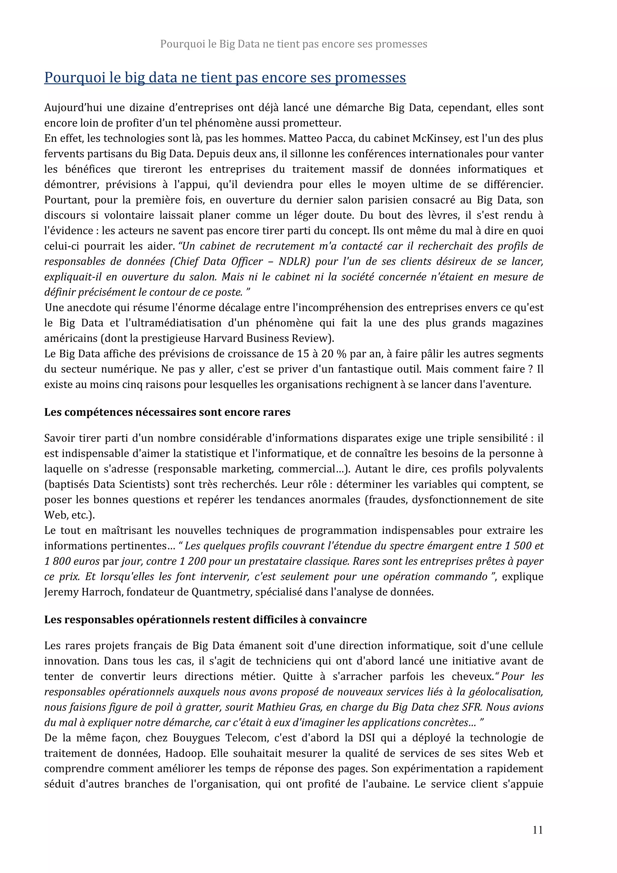 Pourquoi le Big Data ne tient pas encore ses promesses
11
Pourquoi le big data ne tient pas encore ses promesses
Aujourd’hui une dizaine d’entreprises ont déjà lancé une démarche Big Data, cependant, elles sont
encore loin de profiter d’un tel phénomène aussi prometteur.
En effet, les technologies sont là, pas les hommes. Matteo Pacca, du cabinet McKinsey, est l'un des plus
fervents partisans du Big Data. Depuis deux ans, il sillonne les conférences internationales pour vanter
les bénéfices que tireront les entreprises du traitement massif de données informatiques et
démontrer, prévisions à l'appui, qu'il deviendra pour elles le moyen ultime de se différencier.
Pourtant, pour la première fois, en ouverture du dernier salon parisien consacré au Big Data, son
discours si volontaire laissait planer comme un léger doute. Du bout des lèvres, il s'est rendu à
l'évidence : les acteurs ne savent pas encore tirer parti du concept. Ils ont même du mal à dire en quoi
celui-ci pourrait les aider. “Un cabinet de recrutement m'a contacté car il recherchait des profils de
responsables de données (Chief Data Officer – NDLR) pour l'un de ses clients désireux de se lancer,
expliquait-il en ouverture du salon. Mais ni le cabinet ni la société concernée n'étaient en mesure de
définir précisément le contour de ce poste. ”
Une anecdote qui résume l'énorme décalage entre l'incompréhension des entreprises envers ce qu'est
le Big Data et l'ultramédiatisation d'un phénomène qui fait la une des plus grands magazines
américains (dont la prestigieuse Harvard Business Review).
Le Big Data affiche des prévisions de croissance de 15 à 20 % par an, à faire pâlir les autres segments
du secteur numérique. Ne pas y aller, c'est se priver d'un fantastique outil. Mais comment faire ? Il
existe au moins cinq raisons pour lesquelles les organisations rechignent à se lancer dans l'aventure.
Les compétences nécessaires sont encore rares
Savoir tirer parti d'un nombre considérable d'informations disparates exige une triple sensibilité : il
est indispensable d'aimer la statistique et l'informatique, et de connaître les besoins de la personne à
laquelle on s'adresse (responsable marketing, commercial…). Autant le dire, ces profils polyvalents
(baptisés Data Scientists) sont très recherchés. Leur rôle : déterminer les variables qui comptent, se
poser les bonnes questions et repérer les tendances anormales (fraudes, dysfonctionnement de site
Web, etc.).
Le tout en maîtrisant les nouvelles techniques de programmation indispensables pour extraire les
informations pertinentes… “ Les quelques profils couvrant l'étendue du spectre émargent entre 1 500 et
1 800 euros par jour, contre 1 200 pour un prestataire classique. Rares sont les entreprises prêtes à payer
ce prix. Et lorsqu'elles les font intervenir, c'est seulement pour une opération commando ”, explique
Jeremy Harroch, fondateur de Quantmetry, spécialisé dans l'analyse de données.
Les responsables opérationnels restent difficiles à convaincre
Les rares projets français de Big Data émanent soit d'une direction informatique, soit d'une cellule
innovation. Dans tous les cas, il s'agit de techniciens qui ont d'abord lancé une initiative avant de
tenter de convertir leurs directions métier. Quitte à s'arracher parfois les cheveux.“ Pour les
responsables opérationnels auxquels nous avons proposé de nouveaux services liés à la géolocalisation,
nous faisions figure de poil à gratter, sourit Mathieu Gras, en charge du Big Data chez SFR. Nous avions
du mal à expliquer notre démarche, car c'était à eux d'imaginer les applications concrètes… ”
De la même façon, chez Bouygues Telecom, c'est d'abord la DSI qui a déployé la technologie de
traitement de données, Hadoop. Elle souhaitait mesurer la qualité de services de ses sites Web et
comprendre comment améliorer les temps de réponse des pages. Son expérimentation a rapidement
séduit d'autres branches de l'organisation, qui ont profité de l'aubaine. Le service client s'appuie
 