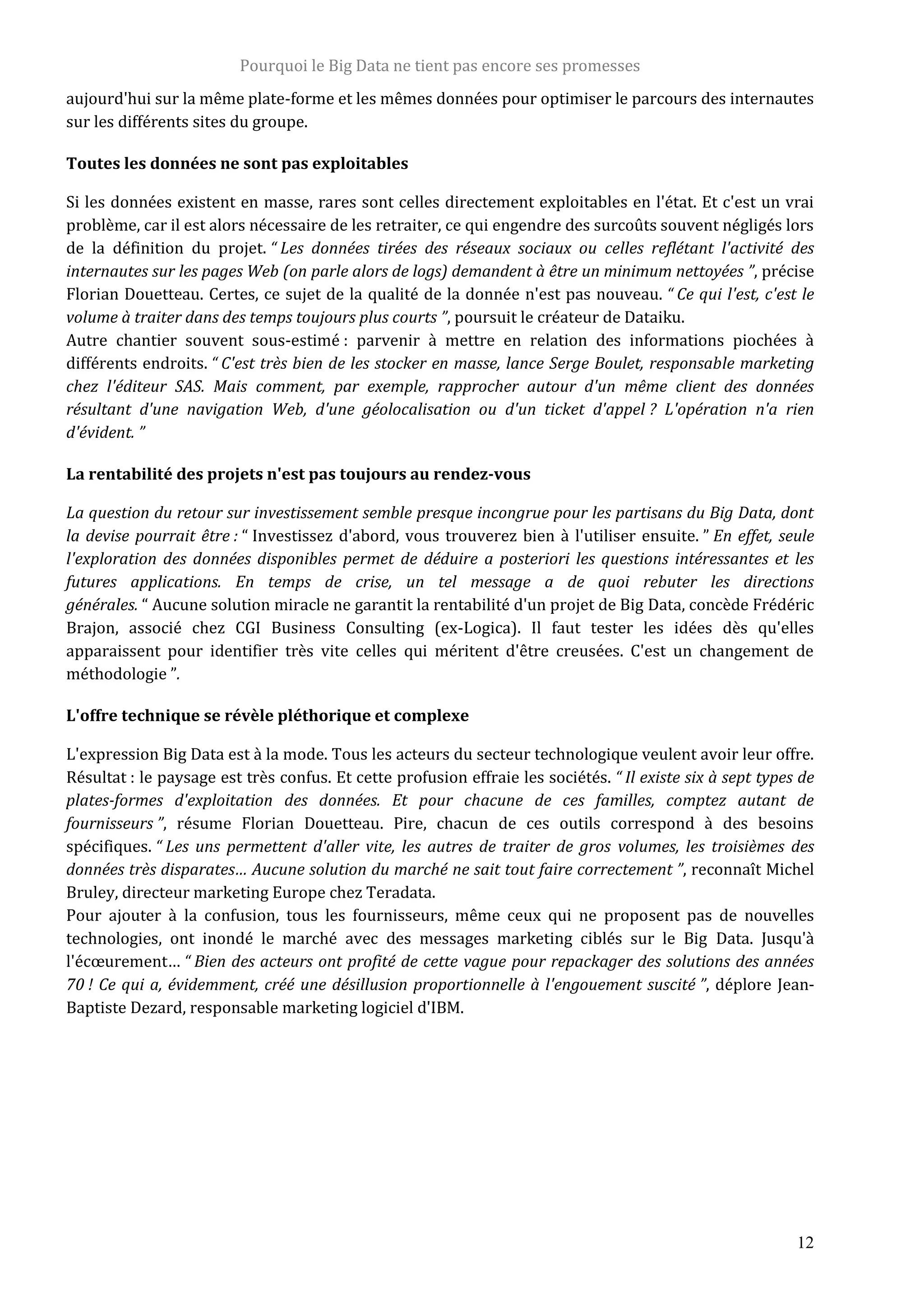 Pourquoi le Big Data ne tient pas encore ses promesses
12
aujourd'hui sur la même plate-forme et les mêmes données pour optimiser le parcours des internautes
sur les différents sites du groupe.
Toutes les données ne sont pas exploitables
Si les données existent en masse, rares sont celles directement exploitables en l'état. Et c'est un vrai
problème, car il est alors nécessaire de les retraiter, ce qui engendre des surcoûts souvent négligés lors
de la définition du projet. “ Les données tirées des réseaux sociaux ou celles reflétant l'activité des
internautes sur les pages Web (on parle alors de logs) demandent à être un minimum nettoyées ”, précise
Florian Douetteau. Certes, ce sujet de la qualité de la donnée n'est pas nouveau. “ Ce qui l'est, c'est le
volume à traiter dans des temps toujours plus courts ”, poursuit le créateur de Dataiku.
Autre chantier souvent sous-estimé : parvenir à mettre en relation des informations piochées à
différents endroits. “ C'est très bien de les stocker en masse, lance Serge Boulet, responsable marketing
chez l'éditeur SAS. Mais comment, par exemple, rapprocher autour d'un même client des données
résultant d'une navigation Web, d'une géolocalisation ou d'un ticket d'appel ? L'opération n'a rien
d'évident. ”
La rentabilité des projets n'est pas toujours au rendez-vous
La question du retour sur investissement semble presque incongrue pour les partisans du Big Data, dont
la devise pourrait être : “ Investissez d'abord, vous trouverez bien à l'utiliser ensuite. ” En effet, seule
l'exploration des données disponibles permet de déduire a posteriori les questions intéressantes et les
futures applications. En temps de crise, un tel message a de quoi rebuter les directions
générales. “ Aucune solution miracle ne garantit la rentabilité d'un projet de Big Data, concède Frédéric
Brajon, associé chez CGI Business Consulting (ex-Logica). Il faut tester les idées dès qu'elles
apparaissent pour identifier très vite celles qui méritent d'être creusées. C'est un changement de
méthodologie ”.
L'offre technique se révèle pléthorique et complexe
L'expression Big Data est à la mode. Tous les acteurs du secteur technologique veulent avoir leur offre.
Résultat : le paysage est très confus. Et cette profusion effraie les sociétés. “ Il existe six à sept types de
plates-formes d'exploitation des données. Et pour chacune de ces familles, comptez autant de
fournisseurs ”, résume Florian Douetteau. Pire, chacun de ces outils correspond à des besoins
spécifiques. “ Les uns permettent d'aller vite, les autres de traiter de gros volumes, les troisièmes des
données très disparates… Aucune solution du marché ne sait tout faire correctement ”, reconnaît Michel
Bruley, directeur marketing Europe chez Teradata.
Pour ajouter à la confusion, tous les fournisseurs, même ceux qui ne proposent pas de nouvelles
technologies, ont inondé le marché avec des messages marketing ciblés sur le Big Data. Jusqu'à
l'écœurement… “ Bien des acteurs ont profité de cette vague pour repackager des solutions des années
70 ! Ce qui a, évidemment, créé une désillusion proportionnelle à l'engouement suscité ”, déplore Jean-
Baptiste Dezard, responsable marketing logiciel d'IBM.
 