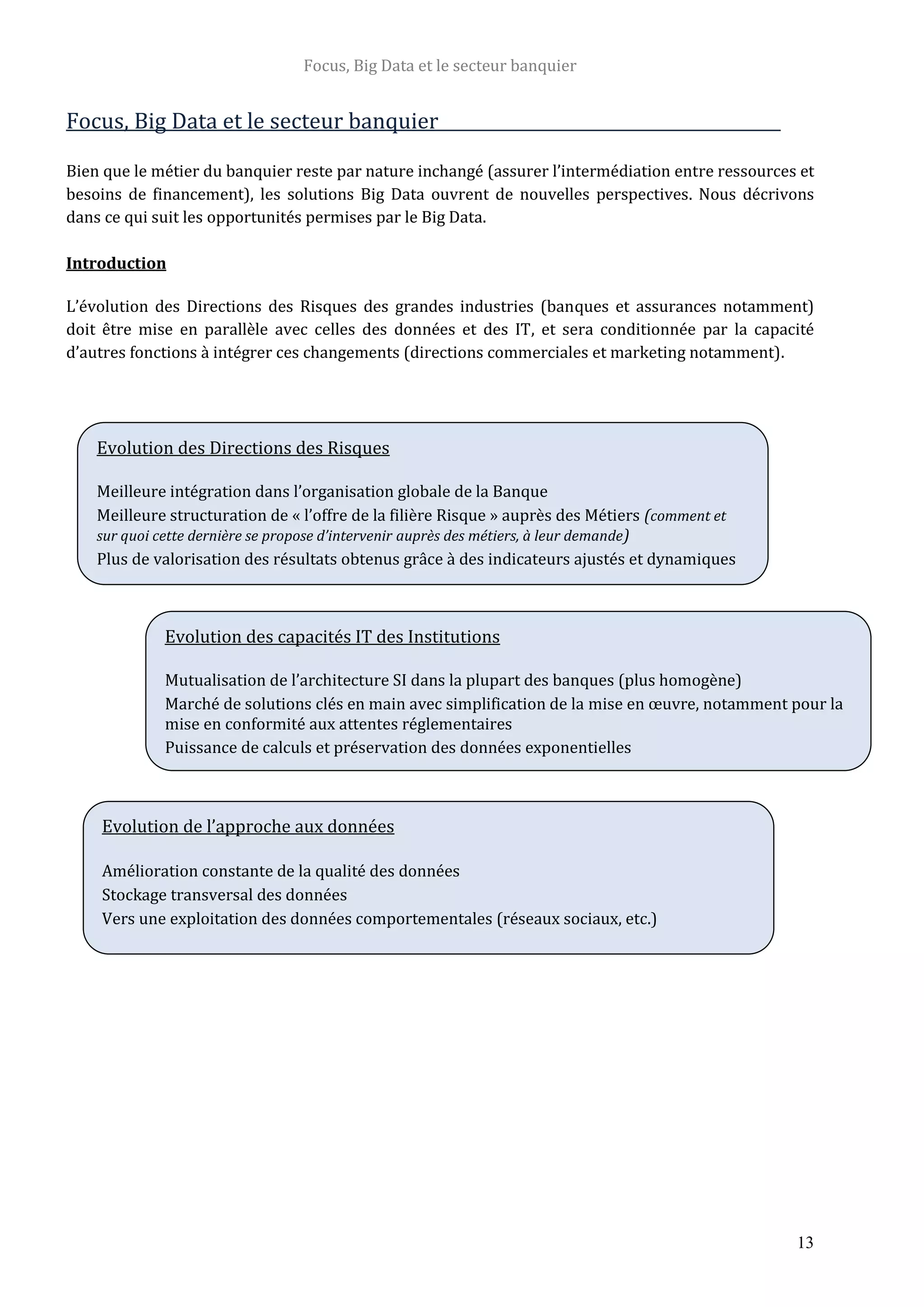 Focus, Big Data et le secteur banquier
13
Focus, Big Data et le secteur banquier
Bien que le métier du banquier reste par nature inchangé (assurer l’intermédiation entre ressources et
besoins de financement), les solutions Big Data ouvrent de nouvelles perspectives. Nous décrivons
dans ce qui suit les opportunités permises par le Big Data.
Introduction
L’évolution des Directions des Risques des grandes industries (banques et assurances notamment)
doit être mise en parallèle avec celles des données et des IT, et sera conditionnée par la capacité
d’autres fonctions à intégrer ces changements (directions commerciales et marketing notamment).
Evolution des Directions des Risques
Meilleure intégration dans l’organisation globale de la Banque
Meilleure structuration de « l’offre de la filière Risque » auprès des Métiers (comment et
sur quoi cette dernière se propose d’intervenir auprès des métiers, à leur demande)
Plus de valorisation des résultats obtenus grâce à des indicateurs ajustés et dynamiques
Evolution des capacités IT des Institutions
Mutualisation de l’architecture SI dans la plupart des banques (plus homogène)
Marché de solutions clés en main avec simplification de la mise en œuvre, notamment pour la
mise en conformité aux attentes réglementaires
Puissance de calculs et préservation des données exponentielles
Evolution de l’approche aux données
Amélioration constante de la qualité des données
Stockage transversal des données
Vers une exploitation des données comportementales (réseaux sociaux, etc.)
 