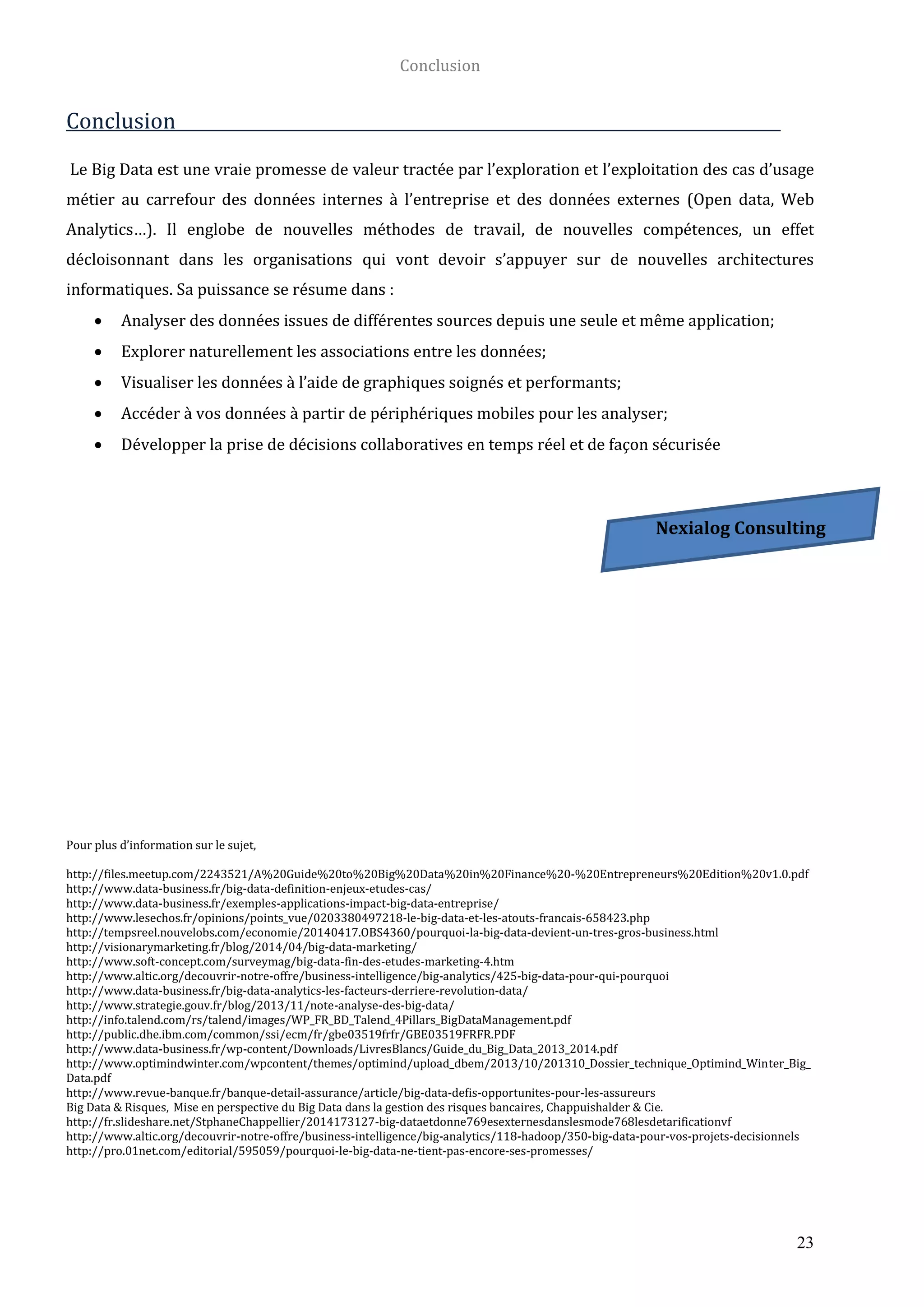 Conclusion
23
Conclusion
Le Big Data est une vraie promesse de valeur tractée par l’exploration et l’exploitation des cas d’usage
métier au carrefour des données internes à l’entreprise et des données externes (Open data, Web
Analytics…). Il englobe de nouvelles méthodes de travail, de nouvelles compétences, un effet
décloisonnant dans les organisations qui vont devoir s’appuyer sur de nouvelles architectures
informatiques. Sa puissance se résume dans :
 Analyser des données issues de différentes sources depuis une seule et même application;
 Explorer naturellement les associations entre les données;
 Visualiser les données à l’aide de graphiques soignés et performants;
 Accéder à vos données à partir de périphériques mobiles pour les analyser;
 Développer la prise de décisions collaboratives en temps réel et de façon sécurisée
Pour plus d’information sur le sujet,
http://files.meetup.com/2243521/A%20Guide%20to%20Big%20Data%20in%20Finance%20-%20Entrepreneurs%20Edition%20v1.0.pdf
http://www.data-business.fr/big-data-definition-enjeux-etudes-cas/
http://www.data-business.fr/exemples-applications-impact-big-data-entreprise/
http://www.lesechos.fr/opinions/points_vue/0203380497218-le-big-data-et-les-atouts-francais-658423.php
http://tempsreel.nouvelobs.com/economie/20140417.OBS4360/pourquoi-la-big-data-devient-un-tres-gros-business.html
http://visionarymarketing.fr/blog/2014/04/big-data-marketing/
http://www.soft-concept.com/surveymag/big-data-fin-des-etudes-marketing-4.htm
http://www.altic.org/decouvrir-notre-offre/business-intelligence/big-analytics/425-big-data-pour-qui-pourquoi
http://www.data-business.fr/big-data-analytics-les-facteurs-derriere-revolution-data/
http://www.strategie.gouv.fr/blog/2013/11/note-analyse-des-big-data/
http://info.talend.com/rs/talend/images/WP_FR_BD_Talend_4Pillars_BigDataManagement.pdf
http://public.dhe.ibm.com/common/ssi/ecm/fr/gbe03519frfr/GBE03519FRFR.PDF
http://www.data-business.fr/wp-content/Downloads/LivresBlancs/Guide_du_Big_Data_2013_2014.pdf
http://www.optimindwinter.com/wpcontent/themes/optimind/upload_dbem/2013/10/201310_Dossier_technique_Optimind_Winter_Big_
Data.pdf
http://www.revue-banque.fr/banque-detail-assurance/article/big-data-defis-opportunites-pour-les-assureurs
Big Data & Risques, Mise en perspective du Big Data dans la gestion des risques bancaires, Chappuishalder & Cie.
http://fr.slideshare.net/StphaneChappellier/2014173127-big-dataetdonne769esexternesdanslesmode768lesdetarificationvf
http://www.altic.org/decouvrir-notre-offre/business-intelligence/big-analytics/118-hadoop/350-big-data-pour-vos-projets-decisionnels
http://pro.01net.com/editorial/595059/pourquoi-le-big-data-ne-tient-pas-encore-ses-promesses/
Nexialog Consulting
 