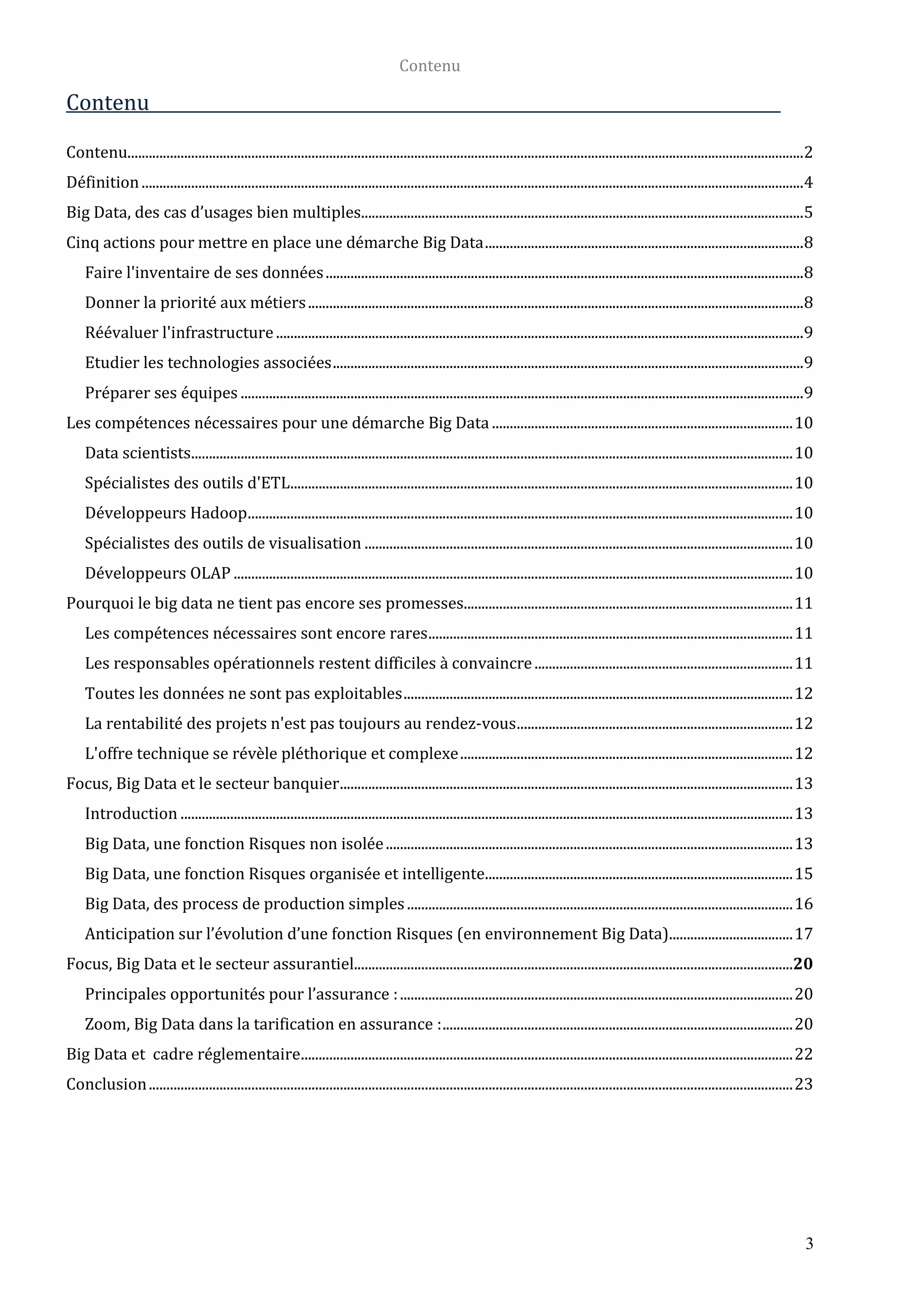 Contenu
3
Contenu
Contenu...............................................................................................................................................................................................2
Définition...........................................................................................................................................................................................4
Big Data, des cas d’usages bien multiples.............................................................................................................................5
Cinq actions pour mettre en place une démarche Big Data..........................................................................................8
Faire l'inventaire de ses données.......................................................................................................................................8
Donner la priorité aux métiers............................................................................................................................................8
Réévaluer l'infrastructure .....................................................................................................................................................9
Etudier les technologies associées.....................................................................................................................................9
Préparer ses équipes ...............................................................................................................................................................9
Les compétences nécessaires pour une démarche Big Data .....................................................................................10
Data scientists..........................................................................................................................................................................10
Spécialistes des outils d'ETL..............................................................................................................................................10
Développeurs Hadoop..........................................................................................................................................................10
Spécialistes des outils de visualisation .........................................................................................................................10
Développeurs OLAP ..............................................................................................................................................................10
Pourquoi le big data ne tient pas encore ses promesses.............................................................................................11
Les compétences nécessaires sont encore rares.......................................................................................................11
Les responsables opérationnels restent difficiles à convaincre.........................................................................11
Toutes les données ne sont pas exploitables..............................................................................................................12
La rentabilité des projets n'est pas toujours au rendez-vous..............................................................................12
L'offre technique se révèle pléthorique et complexe..............................................................................................12
Focus, Big Data et le secteur banquier................................................................................................................................13
Introduction .............................................................................................................................................................................13
Big Data, une fonction Risques non isolée...................................................................................................................13
Big Data, une fonction Risques organisée et intelligente.......................................................................................15
Big Data, des process de production simples.............................................................................................................16
Anticipation sur l’évolution d’une fonction Risques (en environnement Big Data)...................................17
Focus, Big Data et le secteur assurantiel............................................................................................................................20
Principales opportunités pour l’assurance :...............................................................................................................20
Zoom, Big Data dans la tarification en assurance :...................................................................................................20
Big Data et cadre réglementaire...........................................................................................................................................22
Conclusion......................................................................................................................................................................................23
 