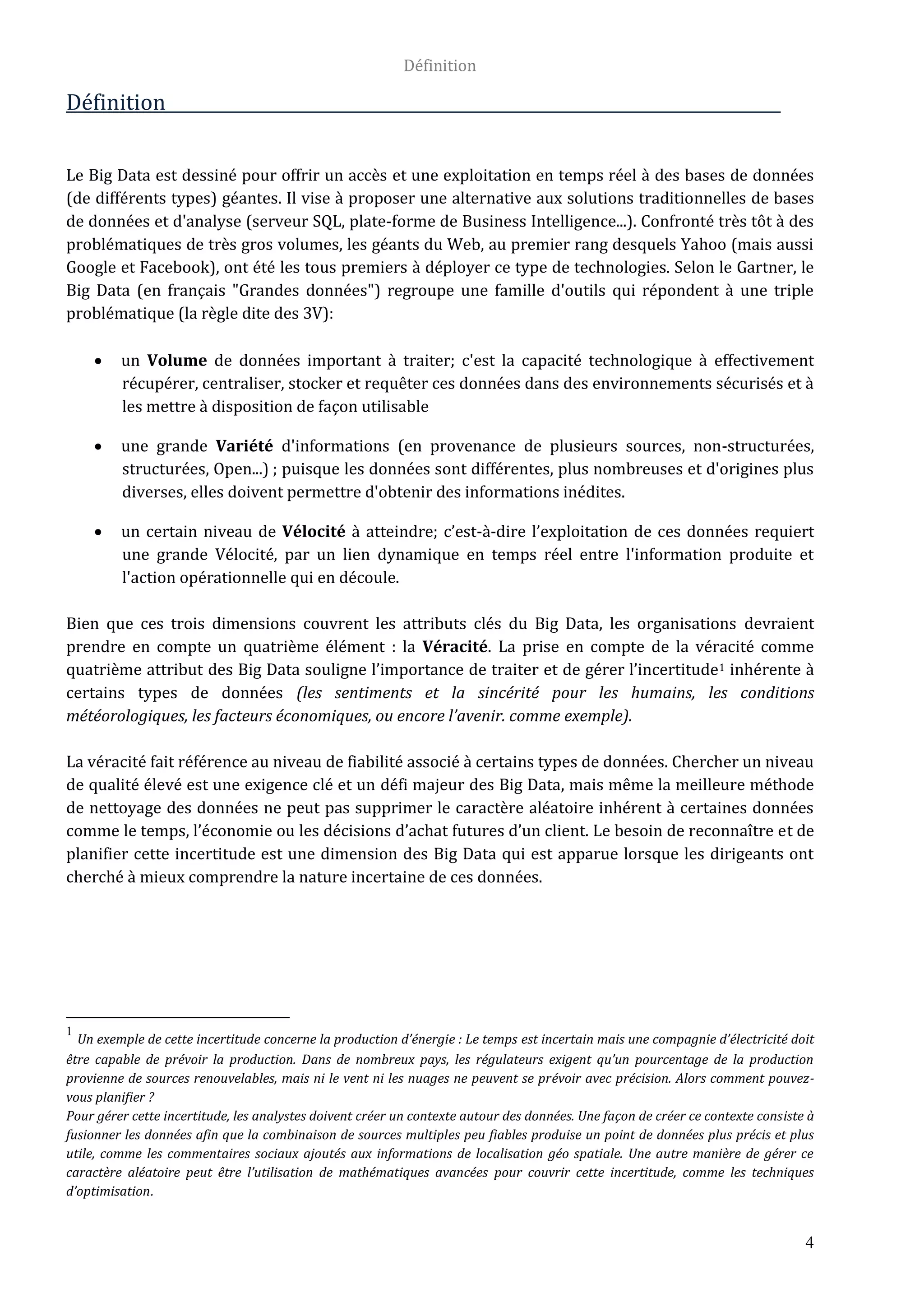 Définition
4
Définition
Le Big Data est dessiné pour offrir un accès et une exploitation en temps réel à des bases de données
(de différents types) géantes. Il vise à proposer une alternative aux solutions traditionnelles de bases
de données et d'analyse (serveur SQL, plate-forme de Business Intelligence...). Confronté très tôt à des
problématiques de très gros volumes, les géants du Web, au premier rang desquels Yahoo (mais aussi
Google et Facebook), ont été les tous premiers à déployer ce type de technologies. Selon le Gartner, le
Big Data (en français "Grandes données") regroupe une famille d'outils qui répondent à une triple
problématique (la règle dite des 3V):
 un Volume de données important à traiter; c'est la capacité technologique à effectivement
récupérer, centraliser, stocker et requêter ces données dans des environnements sécurisés et à
les mettre à disposition de façon utilisable
 une grande Variété d'informations (en provenance de plusieurs sources, non-structurées,
structurées, Open...) ; puisque les données sont différentes, plus nombreuses et d'origines plus
diverses, elles doivent permettre d'obtenir des informations inédites.
 un certain niveau de Vélocité à atteindre; c’est-à-dire l’exploitation de ces données requiert
une grande Vélocité, par un lien dynamique en temps réel entre l'information produite et
l'action opérationnelle qui en découle.
Bien que ces trois dimensions couvrent les attributs clés du Big Data, les organisations devraient
prendre en compte un quatrième élément : la Véracité. La prise en compte de la véracité comme
quatrième attribut des Big Data souligne l’importance de traiter et de gérer l’incertitude1 inhérente à
certains types de données (les sentiments et la sincérité pour les humains, les conditions
météorologiques, les facteurs économiques, ou encore l’avenir. comme exemple).
La véracité fait référence au niveau de fiabilité associé à certains types de données. Chercher un niveau
de qualité élevé est une exigence clé et un défi majeur des Big Data, mais même la meilleure méthode
de nettoyage des données ne peut pas supprimer le caractère aléatoire inhérent à certaines données
comme le temps, l’économie ou les décisions d’achat futures d’un client. Le besoin de reconnaître et de
planifier cette incertitude est une dimension des Big Data qui est apparue lorsque les dirigeants ont
cherché à mieux comprendre la nature incertaine de ces données.
1
Un exemple de cette incertitude concerne la production d’énergie : Le temps est incertain mais une compagnie d’électricité doit
être capable de prévoir la production. Dans de nombreux pays, les régulateurs exigent qu’un pourcentage de la production
provienne de sources renouvelables, mais ni le vent ni les nuages ne peuvent se prévoir avec précision. Alors comment pouvez-
vous planifier ?
Pour gérer cette incertitude, les analystes doivent créer un contexte autour des données. Une façon de créer ce contexte consiste à
fusionner les données afin que la combinaison de sources multiples peu fiables produise un point de données plus précis et plus
utile, comme les commentaires sociaux ajoutés aux informations de localisation géo spatiale. Une autre manière de gérer ce
caractère aléatoire peut être l’utilisation de mathématiques avancées pour couvrir cette incertitude, comme les techniques
d’optimisation.
 