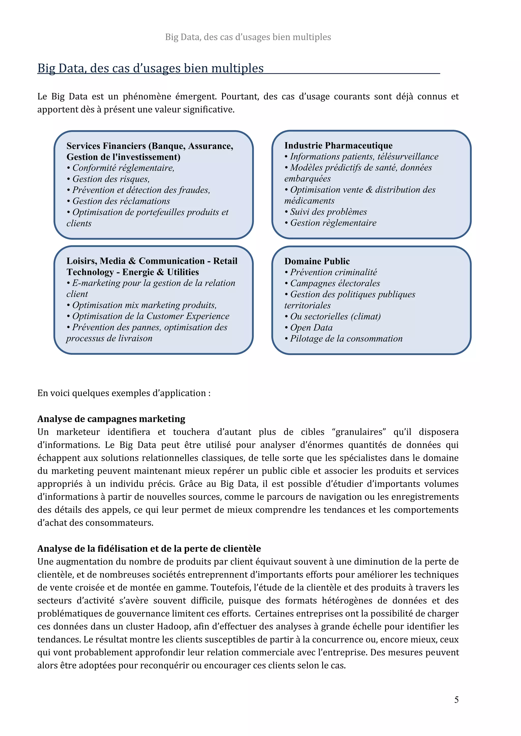 Big Data, des cas d’usages bien multiples
5
Big Data, des cas d’usages bien multiples
Le Big Data est un phénomène émergent. Pourtant, des cas d’usage courants sont déjà connus et
apportent dès à présent une valeur significative.
En voici quelques exemples d’application :
Analyse de campagnes marketing
Un marketeur identifiera et touchera d’autant plus de cibles “granulaires” qu’il disposera
d’informations. Le Big Data peut être utilisé pour analyser d’énormes quantités de données qui
échappent aux solutions relationnelles classiques, de telle sorte que les spécialistes dans le domaine
du marketing peuvent maintenant mieux repérer un public cible et associer les produits et services
appropriés à un individu précis. Grâce au Big Data, il est possible d’étudier d’importants volumes
d’informations à partir de nouvelles sources, comme le parcours de navigation ou les enregistrements
des détails des appels, ce qui leur permet de mieux comprendre les tendances et les comportements
d’achat des consommateurs.
Analyse de la fidélisation et de la perte de clientèle
Une augmentation du nombre de produits par client équivaut souvent à une diminution de la perte de
clientèle, et de nombreuses sociétés entreprennent d’importants efforts pour améliorer les techniques
de vente croisée et de montée en gamme. Toutefois, l’étude de la clientèle et des produits à travers les
secteurs d’activité s’avère souvent difficile, puisque des formats hétérogènes de données et des
problématiques de gouvernance limitent ces efforts. Certaines entreprises ont la possibilité de charger
ces données dans un cluster Hadoop, afin d’effectuer des analyses à grande échelle pour identifier les
tendances. Le résultat montre les clients susceptibles de partir à la concurrence ou, encore mieux, ceux
qui vont probablement approfondir leur relation commerciale avec l’entreprise. Des mesures peuvent
alors être adoptées pour reconquérir ou encourager ces clients selon le cas.
Services Financiers (Banque, Assurance,
Gestion de l'investissement)
• Conformité réglementaire,
• Gestion des risques,
• Prévention et détection des fraudes,
• Gestion des réclamations
• Optimisation de portefeuilles produits et
clients
Industrie Pharmaceutique
• Informations patients, télésurveillance
• Modèles prédictifs de santé, données
embarquées
• Optimisation vente & distribution des
médicaments
• Suivi des problèmes
• Gestion règlementaire
Loisirs, Media & Communication - Retail
Technology - Energie & Utilities
• E-marketing pour la gestion de la relation
client
• Optimisation mix marketing produits,
• Optimisation de la Customer Experience
• Prévention des pannes, optimisation des
processus de livraison
Domaine Public
• Prévention criminalité
• Campagnes électorales
• Gestion des politiques publiques
territoriales
• Ou sectorielles (climat)
• Open Data
• Pilotage de la consommation
 