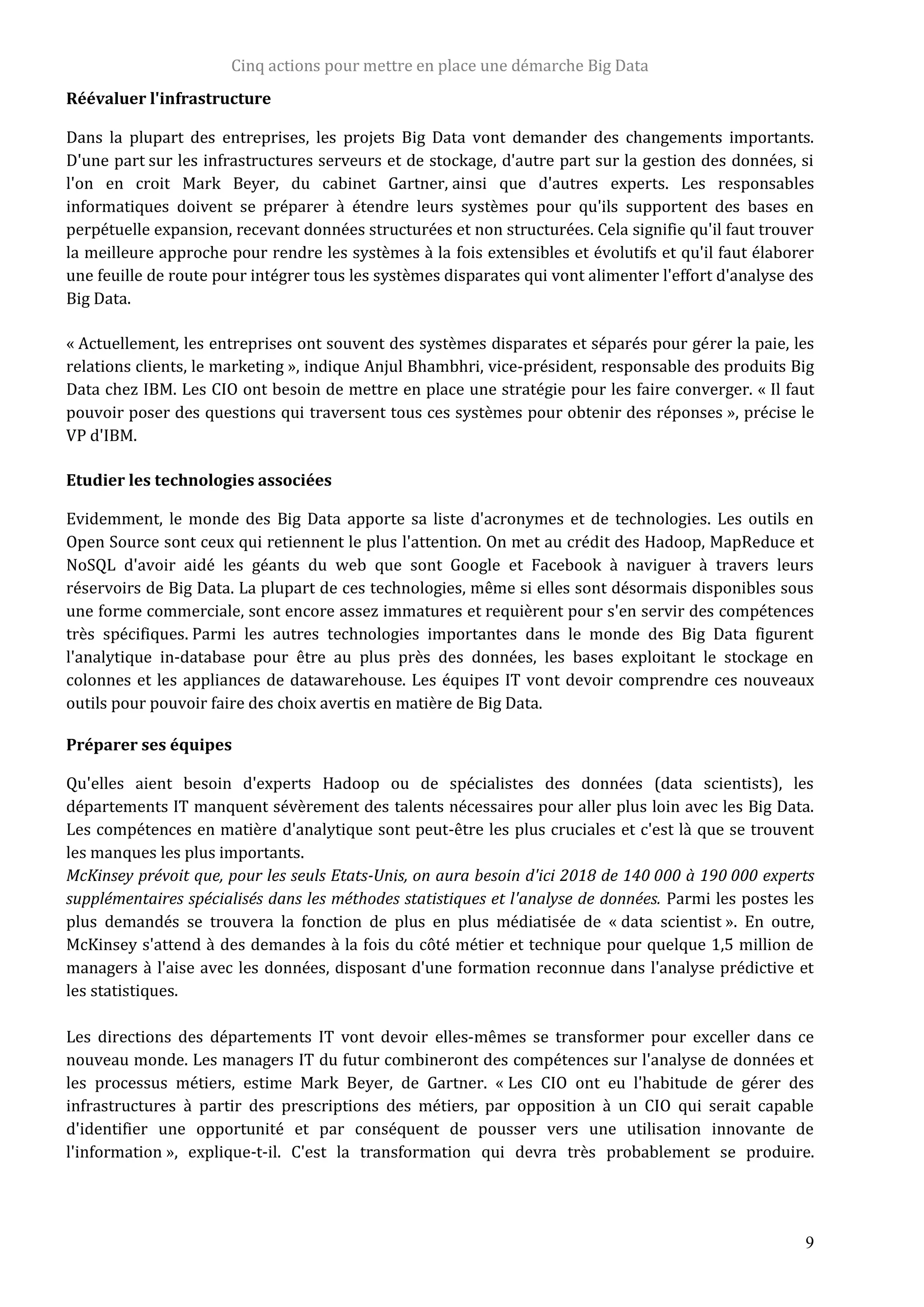 Cinq actions pour mettre en place une démarche Big Data
9
Réévaluer l'infrastructure
Dans la plupart des entreprises, les projets Big Data vont demander des changements importants.
D'une part sur les infrastructures serveurs et de stockage, d'autre part sur la gestion des données, si
l'on en croit Mark Beyer, du cabinet Gartner, ainsi que d'autres experts. Les responsables
informatiques doivent se préparer à étendre leurs systèmes pour qu'ils supportent des bases en
perpétuelle expansion, recevant données structurées et non structurées. Cela signifie qu'il faut trouver
la meilleure approche pour rendre les systèmes à la fois extensibles et évolutifs et qu'il faut élaborer
une feuille de route pour intégrer tous les systèmes disparates qui vont alimenter l'effort d'analyse des
Big Data.
« Actuellement, les entreprises ont souvent des systèmes disparates et séparés pour gérer la paie, les
relations clients, le marketing », indique Anjul Bhambhri, vice-président, responsable des produits Big
Data chez IBM. Les CIO ont besoin de mettre en place une stratégie pour les faire converger. « Il faut
pouvoir poser des questions qui traversent tous ces systèmes pour obtenir des réponses », précise le
VP d'IBM.
Etudier les technologies associées
Evidemment, le monde des Big Data apporte sa liste d'acronymes et de technologies. Les outils en
Open Source sont ceux qui retiennent le plus l'attention. On met au crédit des Hadoop, MapReduce et
NoSQL d'avoir aidé les géants du web que sont Google et Facebook à naviguer à travers leurs
réservoirs de Big Data. La plupart de ces technologies, même si elles sont désormais disponibles sous
une forme commerciale, sont encore assez immatures et requièrent pour s'en servir des compétences
très spécifiques. Parmi les autres technologies importantes dans le monde des Big Data figurent
l'analytique in-database pour être au plus près des données, les bases exploitant le stockage en
colonnes et les appliances de datawarehouse. Les équipes IT vont devoir comprendre ces nouveaux
outils pour pouvoir faire des choix avertis en matière de Big Data.
Préparer ses équipes
Qu'elles aient besoin d'experts Hadoop ou de spécialistes des données (data scientists), les
départements IT manquent sévèrement des talents nécessaires pour aller plus loin avec les Big Data.
Les compétences en matière d'analytique sont peut-être les plus cruciales et c'est là que se trouvent
les manques les plus importants.
McKinsey prévoit que, pour les seuls Etats-Unis, on aura besoin d'ici 2018 de 140 000 à 190 000 experts
supplémentaires spécialisés dans les méthodes statistiques et l'analyse de données. Parmi les postes les
plus demandés se trouvera la fonction de plus en plus médiatisée de « data scientist ». En outre,
McKinsey s'attend à des demandes à la fois du côté métier et technique pour quelque 1,5 million de
managers à l'aise avec les données, disposant d'une formation reconnue dans l'analyse prédictive et
les statistiques.
Les directions des départements IT vont devoir elles-mêmes se transformer pour exceller dans ce
nouveau monde. Les managers IT du futur combineront des compétences sur l'analyse de données et
les processus métiers, estime Mark Beyer, de Gartner. « Les CIO ont eu l'habitude de gérer des
infrastructures à partir des prescriptions des métiers, par opposition à un CIO qui serait capable
d'identifier une opportunité et par conséquent de pousser vers une utilisation innovante de
l'information », explique-t-il. C'est la transformation qui devra très probablement se produire.
 