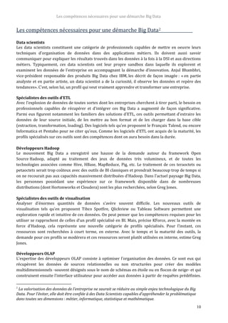 Les compétences nécessaires pour une démarche Big Data
10
Les compétences nécessaires pour une démarche Big Data2
Data scientists
Les data scientists constituent une catégorie de professionnels capables de mettre en oeuvre leurs
techniques d'organisation de données dans des applications métiers. Ils doivent aussi savoir
communiquer pour expliquer les résultats trouvés dans les données à la fois à la DSI et aux directions
métiers. Typiquement, ces data scientists ont leur propre sandbox dans laquelle ils explorent et
examinent les données de l'entreprise en accompagnant la démarche d'innovation. Anjul Bhambhri,
vice-président responsable des produits Big Data chez IBM, les décrit de façon imagée : « en partie
analyste et en partie artiste, un data scientist a de la curiosité, il observe les données et repère des
tendances». C'est, selon lui, un profil qui veut vraiment apprendre et transformer une entreprise.
Spécialistes des outils d'ETL
Avec l'explosion de données de toutes sortes dont les entreprises cherchent à tirer parti, le besoin en
professionnels capables de récupérer et d'intégrer ces Big Data a augmenté de façon significative.
Parmi eux figurent notamment les familiers des solutions d'ETL, ces outils permettant d'extraire les
données de leur source initiale, de les mettre au bon format et de les charger dans la base cible
(extraction, transformation, loading). Des logiciels tels qu'en proposent le Français Talend, ou encore
Informatica et Pentaho pour ne citer qu'eux. Comme les logiciels d'ETL ont acquis de la maturité, les
profils spécialisés sur ces outils sont des compétences dont on aura besoin dans la durée.
Développeurs Hadoop
Le mouvement Big Data a enregistré une hausse de la demande autour du framework Open
Source Hadoop, adapté au traitement des jeux de données très volumineux, et de toutes les
technologies associées comme Hive, HBase, MapReduce, Pig, etc. Le traitement de ces teraoctets ou
petaoctets serait trop coûteux avec des outils de BI classiques et prendrait beaucoup trop de temps si
on ne recourait pas aux capacités massivement distribuées d'Hadoop. Dans l'actuel paysage Big Data,
les personnes possédant une expérience sur ce framework disponible dans de nombreuses
distributions (dont Hortonworks et Cloudera) sont les plus recherchées, selon Greg Jones.
Spécialistes des outils de visualisation
Analyser d'énormes quantités de données s'avère souvent difficile. Les nouveaux outils de
visualisation tels qu'en proposent Tibco Spotfire, Qlickview ou Tableau Software permettent une
exploration rapide et intuitive de ces données. On peut penser que les compétences requises pour les
utiliser se rapprochent de celles d'un profil spécialisé en BI. Mais, précise KForce, avec la montée en
force d'Hadoop, cela représente une nouvelle catégorie de profils spécialisés. Pour l'instant, ces
ressources sont recherchées à court terme, en externe. Avec le temps et la maturité des outils, la
demande pour ces profils se modérera et ces ressources seront plutôt utilisées en interne, estime Greg
Jones.
Développeurs OLAP
L'expertise des développeurs OLAP consiste à optimiser l'organisation des données. Ce sont eux qui
récupèrent les données de sources relationnelles ou non structurées pour créer des modèles
multidimensionnels -souvent désignés sous le nom de schémas en étoile ou en flocon de neige- et qui
construisent ensuite l'interface utilisateur pour accéder aux données à partir de requêtes prédéfinies.
2
La valorisation des données de l’entreprise ne saurait se réduire au simple enjeu technologique du Big
Data. Pour l’éviter, elle doit être confiée à des Data Scientists capables d’appréhender la problématique
dans toutes ses dimensions : métier, informatique, statistique et mathématique.
 