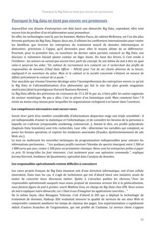 Pourquoi le Big Data ne tient pas encore ses promesses
11
Pourquoi le big data ne tient pas encore ses promesses
Aujourd’hui une dizaine d’entreprises ont déjà lancé une démarche Big Data, cependant, elles sont
encore loin de profiter d’un tel phénomène aussi prometteur.
En effet, les technologies sont là, pas les hommes. Matteo Pacca, du cabinet McKinsey, est l'un des plus
fervents partisans du Big Data. Depuis deux ans, il sillonne les conférences internationales pour vanter
les bénéfices que tireront les entreprises du traitement massif de données informatiques et
démontrer, prévisions à l'appui, qu'il deviendra pour elles le moyen ultime de se différencier.
Pourtant, pour la première fois, en ouverture du dernier salon parisien consacré au Big Data, son
discours si volontaire laissait planer comme un léger doute. Du bout des lèvres, il s'est rendu à
l'évidence : les acteurs ne savent pas encore tirer parti du concept. Ils ont même du mal à dire en quoi
celui-ci pourrait les aider. “Un cabinet de recrutement m'a contacté car il recherchait des profils de
responsables de données (Chief Data Officer – NDLR) pour l'un de ses clients désireux de se lancer,
expliquait-il en ouverture du salon. Mais ni le cabinet ni la société concernée n'étaient en mesure de
définir précisément le contour de ce poste. ”
Une anecdote qui résume l'énorme décalage entre l'incompréhension des entreprises envers ce qu'est
le Big Data et l'ultramédiatisation d'un phénomène qui fait la une des plus grands magazines
américains (dont la prestigieuse Harvard Business Review).
Le Big Data affiche des prévisions de croissance de 15 à 20 % par an, à faire pâlir les autres segments
du secteur numérique. Ne pas y aller, c'est se priver d'un fantastique outil. Mais comment faire ? Il
existe au moins cinq raisons pour lesquelles les organisations rechignent à se lancer dans l'aventure.
Les compétences nécessaires sont encore rares
Savoir tirer parti d'un nombre considérable d'informations disparates exige une triple sensibilité : il
est indispensable d'aimer la statistique et l'informatique, et de connaître les besoins de la personne à
laquelle on s'adresse (responsable marketing, commercial…). Autant le dire, ces profils polyvalents
(baptisés Data Scientists) sont très recherchés. Leur rôle : déterminer les variables qui comptent, se
poser les bonnes questions et repérer les tendances anormales (fraudes, dysfonctionnement de site
Web, etc.).
Le tout en maîtrisant les nouvelles techniques de programmation indispensables pour extraire les
informations pertinentes… “ Les quelques profils couvrant l'étendue du spectre émargent entre 1 500 et
1 800 euros par jour, contre 1 200 pour un prestataire classique. Rares sont les entreprises prêtes à payer
ce prix. Et lorsqu'elles les font intervenir, c'est seulement pour une opération commando ”, explique
Jeremy Harroch, fondateur de Quantmetry, spécialisé dans l'analyse de données.
Les responsables opérationnels restent difficiles à convaincre
Les rares projets français de Big Data émanent soit d'une direction informatique, soit d'une cellule
innovation. Dans tous les cas, il s'agit de techniciens qui ont d'abord lancé une initiative avant de
tenter de convertir leurs directions métier. Quitte à s'arracher parfois les cheveux.“ Pour les
responsables opérationnels auxquels nous avons proposé de nouveaux services liés à la géolocalisation,
nous faisions figure de poil à gratter, sourit Mathieu Gras, en charge du Big Data chez SFR. Nous avions
du mal à expliquer notre démarche, car c'était à eux d'imaginer les applications concrètes… ”
De la même façon, chez Bouygues Telecom, c'est d'abord la DSI qui a déployé la technologie de
traitement de données, Hadoop. Elle souhaitait mesurer la qualité de services de ses sites Web et
comprendre comment améliorer les temps de réponse des pages. Son expérimentation a rapidement
séduit d'autres branches de l'organisation, qui ont profité de l'aubaine. Le service client s'appuie
 