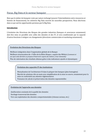 Focus, Big Data et le secteur banquier
13
Focus, Big Data et le secteur banquier
Bien que le métier du banquier reste par nature inchangé (assurer l’intermédiation entre ressources et
besoins de financement), les solutions Big Data ouvrent de nouvelles perspectives. Nous décrivons
dans ce qui suit les opportunités permises par le Big Data.
Introduction
L’évolution des Directions des Risques des grandes industries (banques et assurances notamment)
doit être mise en parallèle avec celles des données et des IT, et sera conditionnée par la capacité
d’autres fonctions à intégrer ces changements (directions commerciales et marketing notamment).
Evolution des Directions des Risques
Meilleure intégration dans l’organisation globale de la Banque
Meilleure structuration de « l’offre de la filière Risque » auprès des Métiers (comment et
sur quoi cette dernière se propose d’intervenir auprès des métiers, à leur demande)
Plus de valorisation des résultats obtenus grâce à des indicateurs ajustés et dynamiques
Evolution des capacités IT des Institutions
Mutualisation de l’architecture SI dans la plupart des banques (plus homogène)
Marché de solutions clés en main avec simplification de la mise en œuvre, notamment pour la
mise en conformité aux attentes réglementaires
Puissance de calculs et préservation des données exponentielles
Evolution de l’approche aux données
Amélioration constante de la qualité des données
Stockage transversal des données
Vers une exploitation des données comportementales (réseaux sociaux, etc.)
 