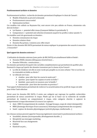 Big Data et le secteur assurantiel
21
Positionnement tarifaire et données
Positionnement tarifaire : recherche de données permettant d’expliquer le choix de l’assuré :
 Modèle d’élasticité au prix de la demande
 Positionnement concurrentiel
 Optimisation tarifaire
Ces modèles très utilisés au Royaume-Uni, sont encore très peu utilisés en France, néanmoins cela
devrait évoluer :
 Loi Hamon -> potentiel effet ciseau (Comment fidéliser le portefeuille ?)
 Comparateurs -> potentiel anti-sélection (Comment acquérir les profils à valeur ajoutée ?)
Ces modèles sont très gourmands en données :
 Données connaissance du risque
 Données relation client
 Données flux primes / sinistres avec effet retard
Existe-t-il des données BIG DATA permettant de mieux expliquer la propension des assurés à souscrire
/ renouveler?
Quel apport de données externes ?
L’utilisation de données externes (sans parler de BIG DATA) est actuellement faible et limité :
 Données INSEE, données délinquance (CartoCrime) …
 Données Véhicules : constructeurs, …
Ces données permettent d’acquérir des variables complémentaires qui permettent de qualifier plus
finement le risque qu’à partir des données transmises par le réseau et/ou l’assuré :
 La ville de résidence est-elle en zone rurale peu peuplée ou en zone urbaine ? Est-ce un lieu où
la criminalité est faible ou élevée ?
 Le véhicule est-il une :
 citadine : pour aller faire les course le week-end ?
 sportive : pour épater les copains et sortir en boîte ?
 familiale : pour partir en vacances avec la famille ?
 commerciale : pour faire des tournées en province ?
Tout apport d’information permettant de renforcer la caractérisation d’un profil de risque est utile
pour éviter l’anti-sélection
Parmi aussi les données BIG DATA, il existe une catégorie qui regroupe les qualités recherchées
permettant de mieux caractériser le risque. Plutôt que de se baser sur la recherche de variable
permettant de traduire un comportement à risque, cette catégorie cherche à capturer le
comportement à risque directement à la source Les capteurs :
 Auto : OBD-II (comportement de conduite : freinage brusque, coups de volant intempestifs)
 MRH (dommage électrique d’euro-assurance): Domotique (comportement des occupants)
 Santé : capteur de données physiologiques (activité physique, intellectuelle…)
Les réseaux sociaux peuvent apporter beaucoup également concernant le positionnement tarifaire :
 Sensibilité, attentes (écoresponsable, développement durable…)
 Réceptivité aux messages marketing
 Réactivité face aux changements
 Fidélité
 Elasticité au prix…
 