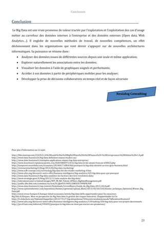 Conclusion
23
Conclusion
Le Big Data est une vraie promesse de valeur tractée par l’exploration et l’exploitation des cas d’usage
métier au carrefour des données internes à l’entreprise et des données externes (Open data, Web
Analytics…). Il englobe de nouvelles méthodes de travail, de nouvelles compétences, un effet
décloisonnant dans les organisations qui vont devoir s’appuyer sur de nouvelles architectures
informatiques. Sa puissance se résume dans :
 Analyser des données issues de différentes sources depuis une seule et même application;
 Explorer naturellement les associations entre les données;
 Visualiser les données à l’aide de graphiques soignés et performants;
 Accéder à vos données à partir de périphériques mobiles pour les analyser;
 Développer la prise de décisions collaboratives en temps réel et de façon sécurisée
Pour plus d’information sur le sujet,
http://files.meetup.com/2243521/A%20Guide%20to%20Big%20Data%20in%20Finance%20-%20Entrepreneurs%20Edition%20v1.0.pdf
http://www.data-business.fr/big-data-definition-enjeux-etudes-cas/
http://www.data-business.fr/exemples-applications-impact-big-data-entreprise/
http://www.lesechos.fr/opinions/points_vue/0203380497218-le-big-data-et-les-atouts-francais-658423.php
http://tempsreel.nouvelobs.com/economie/20140417.OBS4360/pourquoi-la-big-data-devient-un-tres-gros-business.html
http://visionarymarketing.fr/blog/2014/04/big-data-marketing/
http://www.soft-concept.com/surveymag/big-data-fin-des-etudes-marketing-4.htm
http://www.altic.org/decouvrir-notre-offre/business-intelligence/big-analytics/425-big-data-pour-qui-pourquoi
http://www.data-business.fr/big-data-analytics-les-facteurs-derriere-revolution-data/
http://www.strategie.gouv.fr/blog/2013/11/note-analyse-des-big-data/
http://info.talend.com/rs/talend/images/WP_FR_BD_Talend_4Pillars_BigDataManagement.pdf
http://public.dhe.ibm.com/common/ssi/ecm/fr/gbe03519frfr/GBE03519FRFR.PDF
http://www.data-business.fr/wp-content/Downloads/LivresBlancs/Guide_du_Big_Data_2013_2014.pdf
http://www.optimindwinter.com/wpcontent/themes/optimind/upload_dbem/2013/10/201310_Dossier_technique_Optimind_Winter_Big_
Data.pdf
http://www.revue-banque.fr/banque-detail-assurance/article/big-data-defis-opportunites-pour-les-assureurs
Big Data & Risques, Mise en perspective du Big Data dans la gestion des risques bancaires, Chappuishalder & Cie.
http://fr.slideshare.net/StphaneChappellier/2014173127-big-dataetdonne769esexternesdanslesmode768lesdetarificationvf
http://www.altic.org/decouvrir-notre-offre/business-intelligence/big-analytics/118-hadoop/350-big-data-pour-vos-projets-decisionnels
http://pro.01net.com/editorial/595059/pourquoi-le-big-data-ne-tient-pas-encore-ses-promesses/
Nexialog Consulting
 