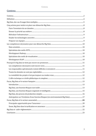 Contenu
3
Contenu
Contenu...............................................................................................................................................................................................2
Définition...........................................................................................................................................................................................4
Big Data, des cas d’usages bien multiples.............................................................................................................................5
Cinq actions pour mettre en place une démarche Big Data..........................................................................................8
Faire l'inventaire de ses données.......................................................................................................................................8
Donner la priorité aux métiers............................................................................................................................................8
Réévaluer l'infrastructure .....................................................................................................................................................9
Etudier les technologies associées.....................................................................................................................................9
Préparer ses équipes ...............................................................................................................................................................9
Les compétences nécessaires pour une démarche Big Data .....................................................................................10
Data scientists..........................................................................................................................................................................10
Spécialistes des outils d'ETL..............................................................................................................................................10
Développeurs Hadoop..........................................................................................................................................................10
Spécialistes des outils de visualisation .........................................................................................................................10
Développeurs OLAP ..............................................................................................................................................................10
Pourquoi le big data ne tient pas encore ses promesses.............................................................................................11
Les compétences nécessaires sont encore rares.......................................................................................................11
Les responsables opérationnels restent difficiles à convaincre.........................................................................11
Toutes les données ne sont pas exploitables..............................................................................................................12
La rentabilité des projets n'est pas toujours au rendez-vous..............................................................................12
L'offre technique se révèle pléthorique et complexe..............................................................................................12
Focus, Big Data et le secteur banquier................................................................................................................................13
Introduction .............................................................................................................................................................................13
Big Data, une fonction Risques non isolée...................................................................................................................13
Big Data, une fonction Risques organisée et intelligente.......................................................................................15
Big Data, des process de production simples.............................................................................................................16
Anticipation sur l’évolution d’une fonction Risques (en environnement Big Data)...................................17
Focus, Big Data et le secteur assurantiel............................................................................................................................20
Principales opportunités pour l’assurance :...............................................................................................................20
Zoom, Big Data dans la tarification en assurance :...................................................................................................20
Big Data et cadre réglementaire...........................................................................................................................................22
Conclusion......................................................................................................................................................................................23
 