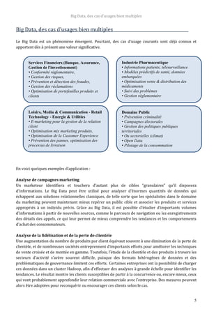 Big Data, des cas d’usages bien multiples
5
Big Data, des cas d’usages bien multiples
Le Big Data est un phénomène émergent. Pourtant, des cas d’usage courants sont déjà connus et
apportent dès à présent une valeur significative.
En voici quelques exemples d’application :
Analyse de campagnes marketing
Un marketeur identifiera et touchera d’autant plus de cibles “granulaires” qu’il disposera
d’informations. Le Big Data peut être utilisé pour analyser d’énormes quantités de données qui
échappent aux solutions relationnelles classiques, de telle sorte que les spécialistes dans le domaine
du marketing peuvent maintenant mieux repérer un public cible et associer les produits et services
appropriés à un individu précis. Grâce au Big Data, il est possible d’étudier d’importants volumes
d’informations à partir de nouvelles sources, comme le parcours de navigation ou les enregistrements
des détails des appels, ce qui leur permet de mieux comprendre les tendances et les comportements
d’achat des consommateurs.
Analyse de la fidélisation et de la perte de clientèle
Une augmentation du nombre de produits par client équivaut souvent à une diminution de la perte de
clientèle, et de nombreuses sociétés entreprennent d’importants efforts pour améliorer les techniques
de vente croisée et de montée en gamme. Toutefois, l’étude de la clientèle et des produits à travers les
secteurs d’activité s’avère souvent difficile, puisque des formats hétérogènes de données et des
problématiques de gouvernance limitent ces efforts. Certaines entreprises ont la possibilité de charger
ces données dans un cluster Hadoop, afin d’effectuer des analyses à grande échelle pour identifier les
tendances. Le résultat montre les clients susceptibles de partir à la concurrence ou, encore mieux, ceux
qui vont probablement approfondir leur relation commerciale avec l’entreprise. Des mesures peuvent
alors être adoptées pour reconquérir ou encourager ces clients selon le cas.
Services Financiers (Banque, Assurance,
Gestion de l'investissement)
• Conformité réglementaire,
• Gestion des risques,
• Prévention et détection des fraudes,
• Gestion des réclamations
• Optimisation de portefeuilles produits et
clients
Industrie Pharmaceutique
• Informations patients, télésurveillance
• Modèles prédictifs de santé, données
embarquées
• Optimisation vente & distribution des
médicaments
• Suivi des problèmes
• Gestion règlementaire
Loisirs, Media & Communication - Retail
Technology - Energie & Utilities
• E-marketing pour la gestion de la relation
client
• Optimisation mix marketing produits,
• Optimisation de la Customer Experience
• Prévention des pannes, optimisation des
processus de livraison
Domaine Public
• Prévention criminalité
• Campagnes électorales
• Gestion des politiques publiques
territoriales
• Ou sectorielles (climat)
• Open Data
• Pilotage de la consommation
 