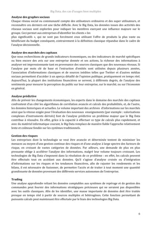 Big Data, des cas d’usages bien multiples
6
Analyse des graphes sociaux
Chaque réseau social ou communauté compte des utilisateurs ordinaires et des super utilisateurs, et
reconnaître ces derniers est une tâche difficile. Avec le Big Data, les données issues des activités des
réseaux sociaux sont explorées pour indiquer les membres exerçant une influence majeure sur le
groupe. Ceci permet aux entreprises d’identifier les clients « les
plus significatifs », qui ne sont pas forcément ceux utilisant l’offre de produits la plus vaste ou
bénéficiant du budget conséquent, contrairement à la définition classique répandue dans le cadre de
l’analyse décisionnelle.
Analyse des marchés des capitaux
Que nous recherchions de grands indicateurs économiques, ou des indicateurs de marché spécifiques
ou bien encore des avis sur une entreprise donnée et ses actions, la richesse des informations à
analyser est impressionnante tant en provenance des sources classiques que des nouveaux réseaux. Si
l’analyse par mots clé de base et l’extraction d’entités sont utilisées depuis plusieurs années,
l’association d’informations classiques et de sources inédites telles que Twitter et d’autres médias
sociaux permettent d’accéder à un aperçu détaillé de l’opinion publique, pratiquement en temps réel.
Aujourd’hui, la plupart des institutions financières se servent, à différents degrés, de l’analyse des
sentiments pour mesurer la perception du public sur leur entreprise, sur le marché, ou sur l’économie
en général.
Analyse prédictive
Afin de prévoir les changements économiques, les experts dans le domaine des marchés des capitaux
confrontent d’un côté les algorithmes de corrélation avancés et calculs des probabilités, et, de l’autre,
les données historiques et actuelles. Le volume important des archives d’informations sur les marchés
ainsi que la vitesse exigée pour l’évaluation des nouveaux enseignements (par exemple : valorisations
complexes d’instruments dérivés) font de l’analyse prédictive un problème majeur que le Big Data
contribue à résoudre. En effet, grâce à la capacité à effectuer ce type de calculs plus rapidement, et
avec du matériel informatique courant, le Big Data remplace de manière fiable l’approche relativement
lente et coûteuse fondée sur les systèmes traditionnels.
Gestion des risques
Les entreprises dont la technologie se veut être avancée et déterminée tentent de minimiser les
menaces au moyen d’une gestion continue des risques et d’une analyse à large spectre des facteurs de
risque, en croisant de vastes catégories de données. Par ailleurs, une demande de plus en plus
pressante oblige à accélérer l’analyse des informations, malgré leur volume toujours croissant. Les
technologies de Big Data s’imposent dans la résolution de ce problème : en effet, les calculs peuvent
être effectués tout en accédant aux données. Qu’il s’agisse d’analyse croisée ou d’intégration
d’informations sur les risques et les tendances financières, afin de rajuster les rendements et les
bilans, il est nécessaire de fusionner, de permettre l’accès et de traiter à tout moment une quantité
grandissante de données provenant des différents services autonomes de l’entreprise.
Trading
Une analyse approfondie reliant les données comptables aux systèmes de repérage et de gestion des
commandes peut fournir des informations stratégiques précieuses qui ne seraient pas disponibles
avec les outils classiques. Afin de les identifier, une masse importante de données doit être traitée
presque en temps réel à partir de sources multiples et hétérogènes. Cette fonction permettant de
puissants calculs peut maintenant être effectuée par le biais des technologies Big Data.
 