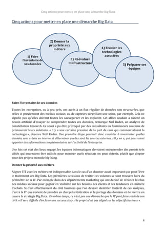 Cinq actions pour mettre en place une démarche Big Data
8
Cinq actions pour mettre en place une démarche Big Data
Faire l'inventaire de ses données
Toutes les entreprises, ou à peu près, ont accès à un flux régulier de données non structurées, que
celles-ci proviennent des médias sociaux, ou de capteurs surveillant une usine, par exemple. Cela ne
signifie pas qu'elles doivent toutes les sauvegarder et les exploiter. Cet afflux soudain a suscité un
besoin artificiel d'essayer de comprendre toutes ces données, remarque Neil Raden, un analyste de
Constellation Research. Ce souci a pu être provoqué par des consultants ou fournisseurs soucieux de
promouvoir leurs solutions. « Il y a une certaine pression de la part de ceux qui commercialisent la
technologie », observe Neil Raden. Une première étape pourrait donc consister à inventorier quelles
données sont créées en interne et déterminer quelles sont les sources externes, s'il y en a, qui pourraient
apporter des informations complémentaires sur l'activité de l'entreprise.
Une fois cet état des lieux engagé, les équipes informatiques devraient entreprendre des projets très
ciblés qui pourraient être utilisés pour montrer quels résultats on peut obtenir, plutôt que d'opter
pour des projets en mode big-bang.
Donner la priorité aux métiers
Aligner l'IT avec les métiers est indispensable dans le cas d'un chantier aussi important que peut l'être
le traitement des Big Data. Les premières occasions de traiter ces volumes se sont trouvées hors du
périmètre de la IT. Par exemple dans des départements marketing qui ont décidé de récolter les flux
des médias sociaux pour gagner en visibilité sur les besoins des clients et les tendances en matière
d'achats. Si c'est effectivement du côté business que l'on devrait identifier l'intérêt de ces analyses,
c'est à la IT que revient de prendre en charge la fédération et le partage des données et de mettre en
œuvre la stratégie Big Data. En même temps, ce n'est pas une démarche que la IT peut faire seule de son
côté. « Il sera difficile d'en faire une success story si le projet n'est pas aligné sur les objectifs business ».
1) Faire
l’inventaire de
ses données
2) Donner la
propriété aux
métiers
3) Réévaluer
l'infrastructure
4) Etudier les
technologies
associées
5) Préparer ses
équipes
 