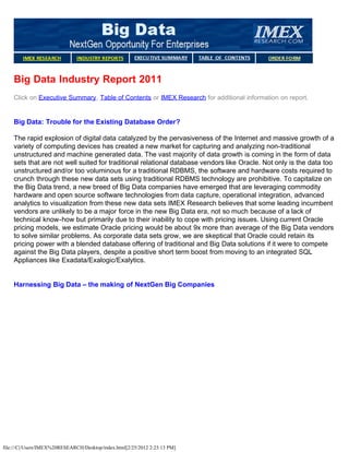 Big Data Industry Report 2011
    Click on Executive Summary, Table of Contents or IMEX Research for additional information on report.


    Big Data: Trouble for the Existing Database Order?

    The rapid explosion of digital data catalyzed by the pervasiveness of the Internet and massive growth of a
    variety of computing devices has created a new market for capturing and analyzing non-traditional
    unstructured and machine generated data. The vast majority of data growth is coming in the form of data
    sets that are not well suited for traditional relational database vendors like Oracle. Not only is the data too
    unstructured and/or too voluminous for a traditional RDBMS, the software and hardware costs required to
    crunch through these new data sets using traditional RDBMS technology are prohibitive. To capitalize on
    the Big Data trend, a new breed of Big Data companies have emerged that are leveraging commodity
    hardware and open source software technologies from data capture, operational integration, advanced
    analytics to visualization from these new data sets IMEX Research believes that some leading incumbent
    vendors are unlikely to be a major force in the new Big Data era, not so much because of a lack of
    technical know-how but primarily due to their inability to cope with pricing issues. Using current Oracle
    pricing models, we estimate Oracle pricing would be about 9x more than average of the Big Data vendors
    to solve similar problems. As corporate data sets grow, we are skeptical that Oracle could retain its
    pricing power with a blended database offering of traditional and Big Data solutions if it were to compete
    against the Big Data players, despite a positive short term boost from moving to an integrated SQL
    Appliances like Exadata/Exalogic/Exalytics.


    Harnessing Big Data – the making of NextGen Big Companies




file:///C|/Users/IMEX%20RESEARCH/Desktop/index.html[2/25/2012 2:23:13 PM]
 