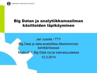 Big Datan ja analytiikkamaailman
käsitteiden läpikäyminen
Jari Jussila / TTY
Big Data ja data-analytiikka liiketoiminnan
kehittämisessä
Moduuli 1: Big Data nyt ja tulevaisuudessa
12.3.2014
 