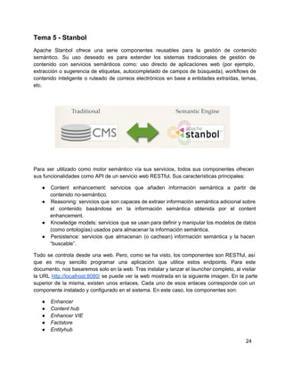 Tema 5 ­ Stanbol
Apache Stanbol ofrece una serie componentes reusables para la gestión de contenido                     
semántico. Su uso deseado es para extender los sistemas tradicionales de gestión de                       
contenido con servicios semánticos como: uso directo de aplicaciones web (por ejemplo,                     
extracción o sugerencia de etiquetas, autocompletado de campos de búsqueda), workflows de                     
contenido inteligente o ruteado de correos electrónicos en base a entidades extraídas, temas,                       
etc.
Para ser utilizado como motor semántico vía sus servicios, todos sus componentes ofrecen                       
sus funcionalidades como API de un servicio web RESTful. Sus características principales:
● Content enhancement: servicios que añaden información semántica a partir de                 
contenido no­semántico.
● Reasoning: servicios que son capaces de extraer información semántica adicional sobre                   
el contenido basándose en la información semántica obtenida por el content                   
enhancement.
● Knowledge models: servicios que se usan para definir y manipular los modelos de datos                         
(como ontologías) usados para almacenar la información semántica.
● Persistence: servicios que almacenan (o cachean) información semántica y la hacen                   
“buscable”.
Todo se controla desde una web. Pero, como se ha visto, los componentes son RESTful, así                             
que es muy sencillo programar una aplicación que utilice estos endpoints. Para este                       
documento, nos basaremos solo en la web. Tras instalar y lanzar el launcher completo, al visitar                             
la URL http://localhost:8080/ se puede ver la web mostrada en la siguiente imagen. En la parte                             
superior de la misma, existen unos enlaces. Cada uno de esos enlaces corresponde con un                           
componente instalado y configurado en el sistema. En este caso, los componentes son:
● Enhancer
● Content hub
● Enhancer VIE
● Factstore
● Entityhub
24
 