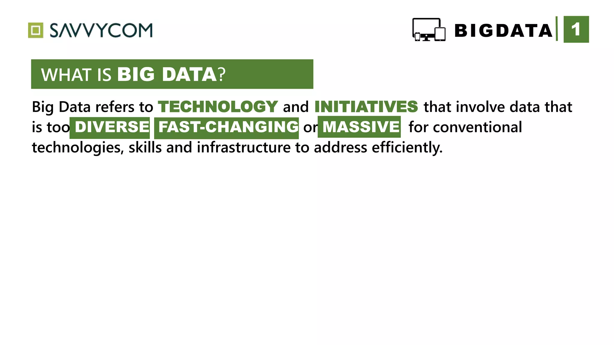 Big Data refers to TECHNOLOGY and INITIATIVES that involve data that
is too DIVERSE FAST-CHANGING or MASSIVE for conventional
technologies, skills and infrastructure to address efficiently.
1
WHAT IS BIG DATA?
BIGDATA
 