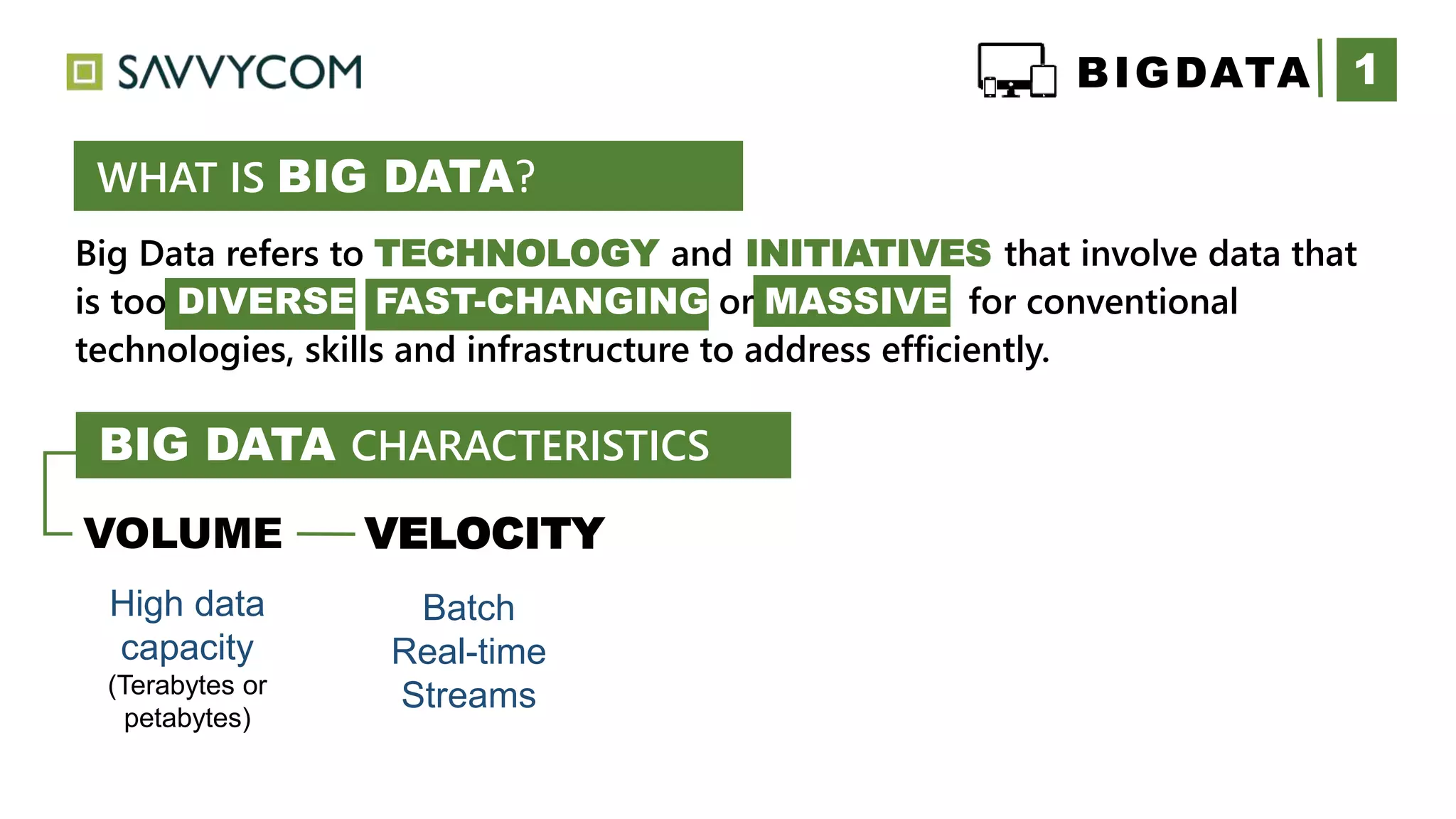 Big Data refers to TECHNOLOGY and INITIATIVES that involve data that
is too DIVERSE FAST-CHANGING or MASSIVE for conventional
technologies, skills and infrastructure to address efficiently.
1
WHAT IS BIG DATA?
VOLUME VELOCITY
High data
capacity
(Terabytes or
petabytes)
Batch
Real-time
Streams
BIGDATA
BIG DATA CHARACTERISTICS
 
