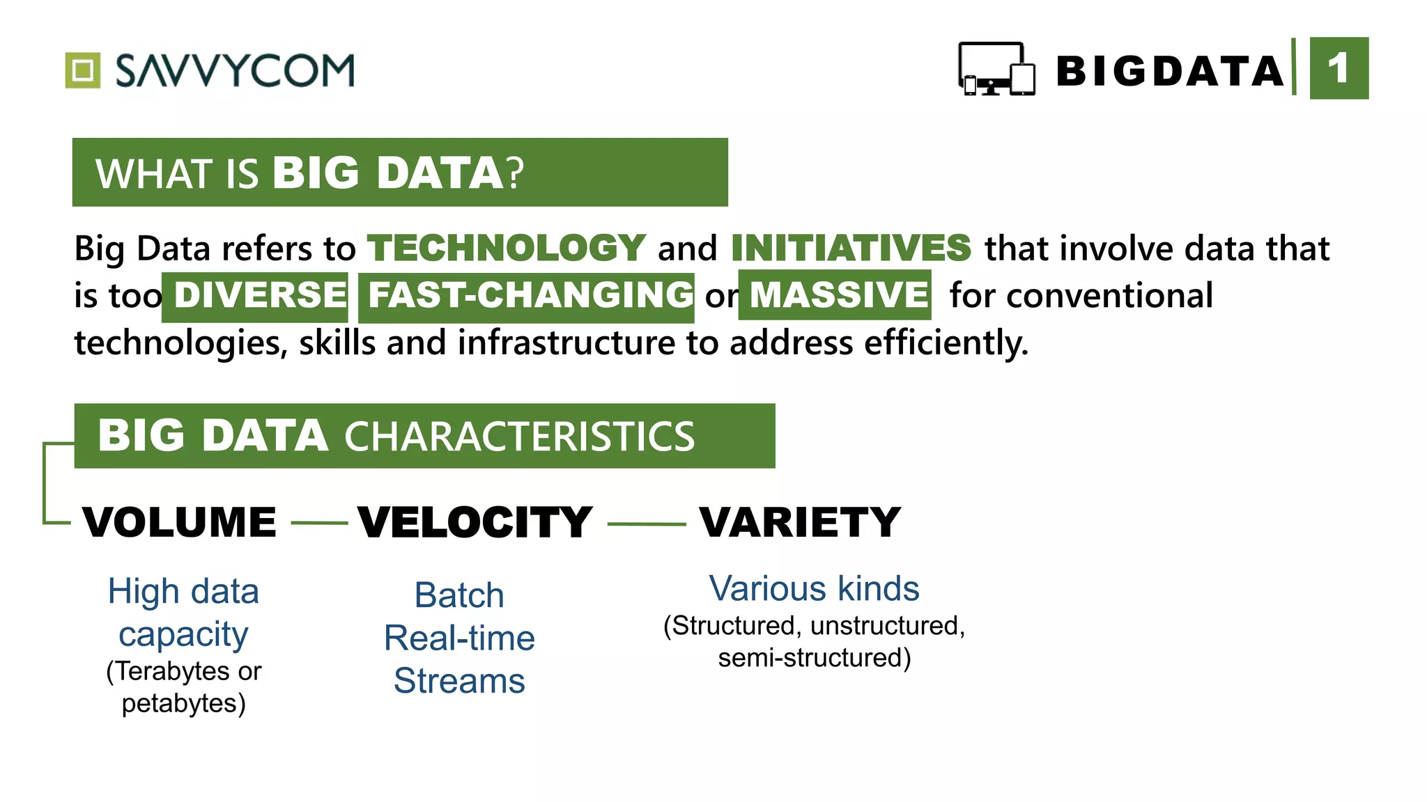 Big Data refers to TECHNOLOGY and INITIATIVES that involve data that
is too DIVERSE FAST-CHANGING or MASSIVE for conventional
technologies, skills and infrastructure to address efficiently.
1
WHAT IS BIG DATA?
VOLUME VELOCITY VARIETY
High data
capacity
(Terabytes or
petabytes)
Batch
Real-time
Streams
Various kinds
(Structured, unstructured,
semi-structured)
BIGDATA
BIG DATA CHARACTERISTICS
 