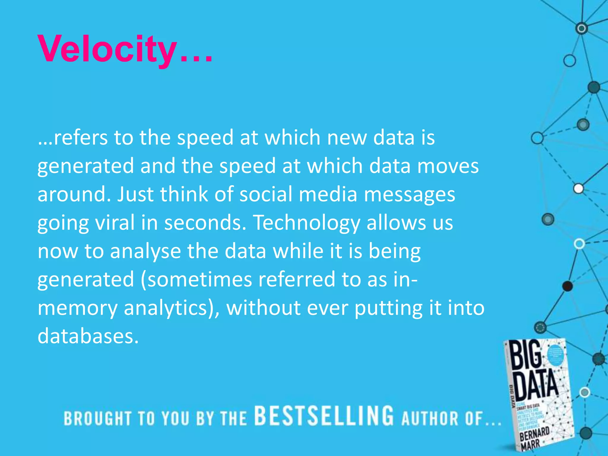 Velocity…
…refers to the speed at which new data is
generated and the speed at which data moves
around. Just think of social media messages
going viral in seconds. Technology allows us
now to analyse the data while it is being
generated (sometimes referred to as in-
memory analytics), without ever putting it into
databases.
 