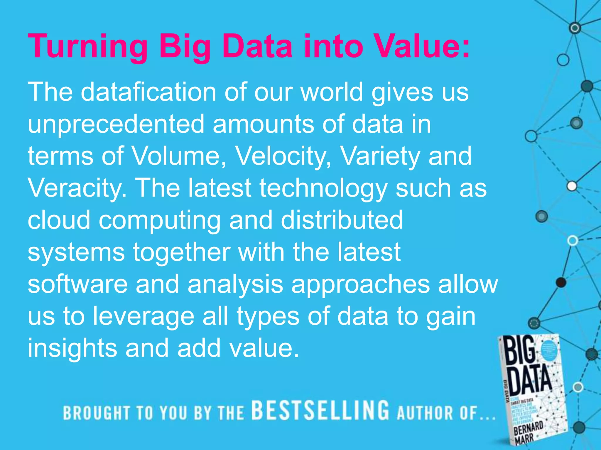 Turning Big Data into Value:
The datafication of our world gives us
unprecedented amounts of data in
terms of Volume, Velocity, Variety and
Veracity. The latest technology such as
cloud computing and distributed
systems together with the latest
software and analysis approaches allow
us to leverage all types of data to gain
insights and add value.
 