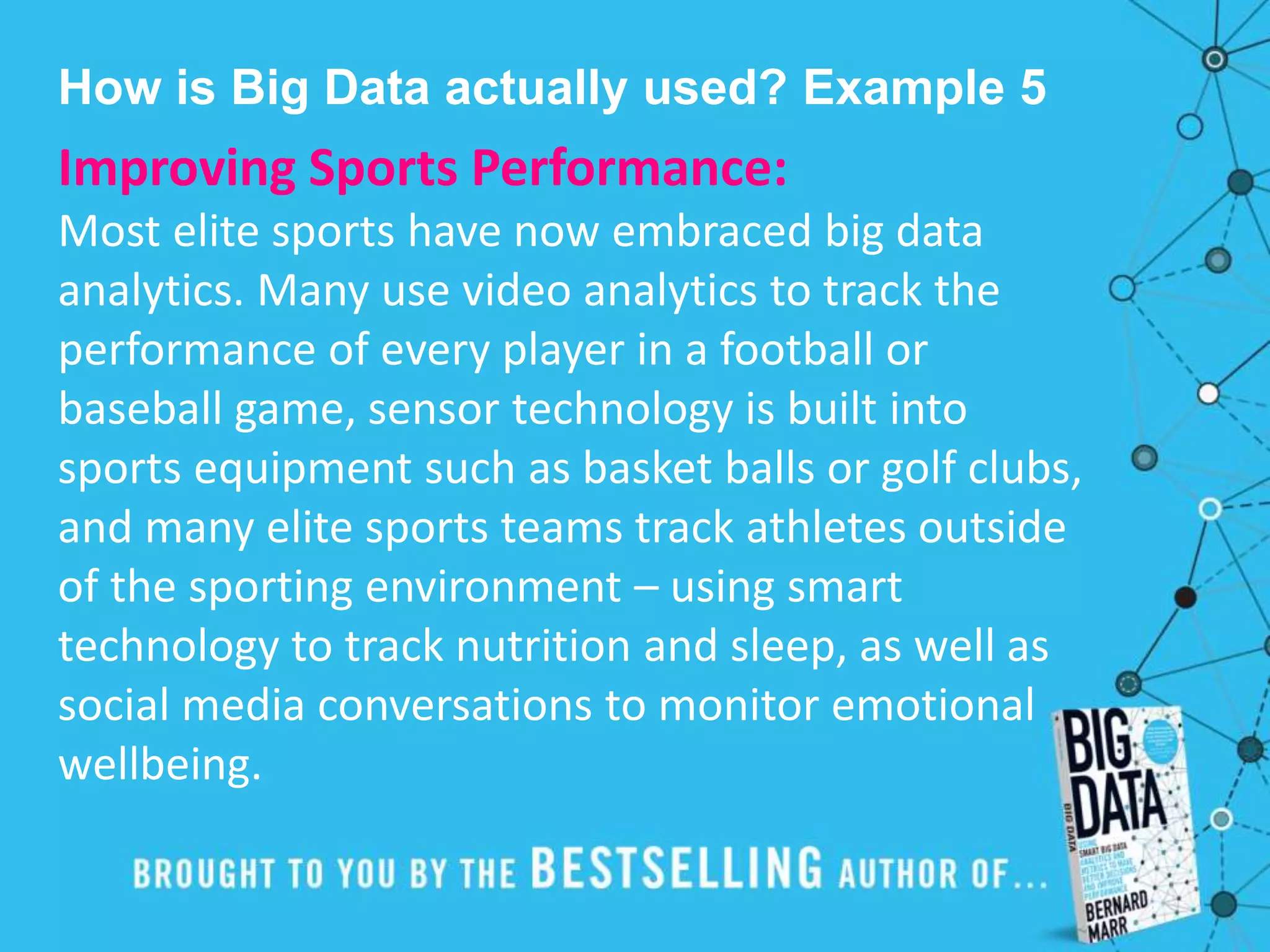 How is Big Data actually used? Example 5
Improving Sports Performance:
Most elite sports have now embraced big data
analytics. Many use video analytics to track the
performance of every player in a football or
baseball game, sensor technology is built into
sports equipment such as basket balls or golf clubs,
and many elite sports teams track athletes outside
of the sporting environment – using smart
technology to track nutrition and sleep, as well as
social media conversations to monitor emotional
wellbeing.
 