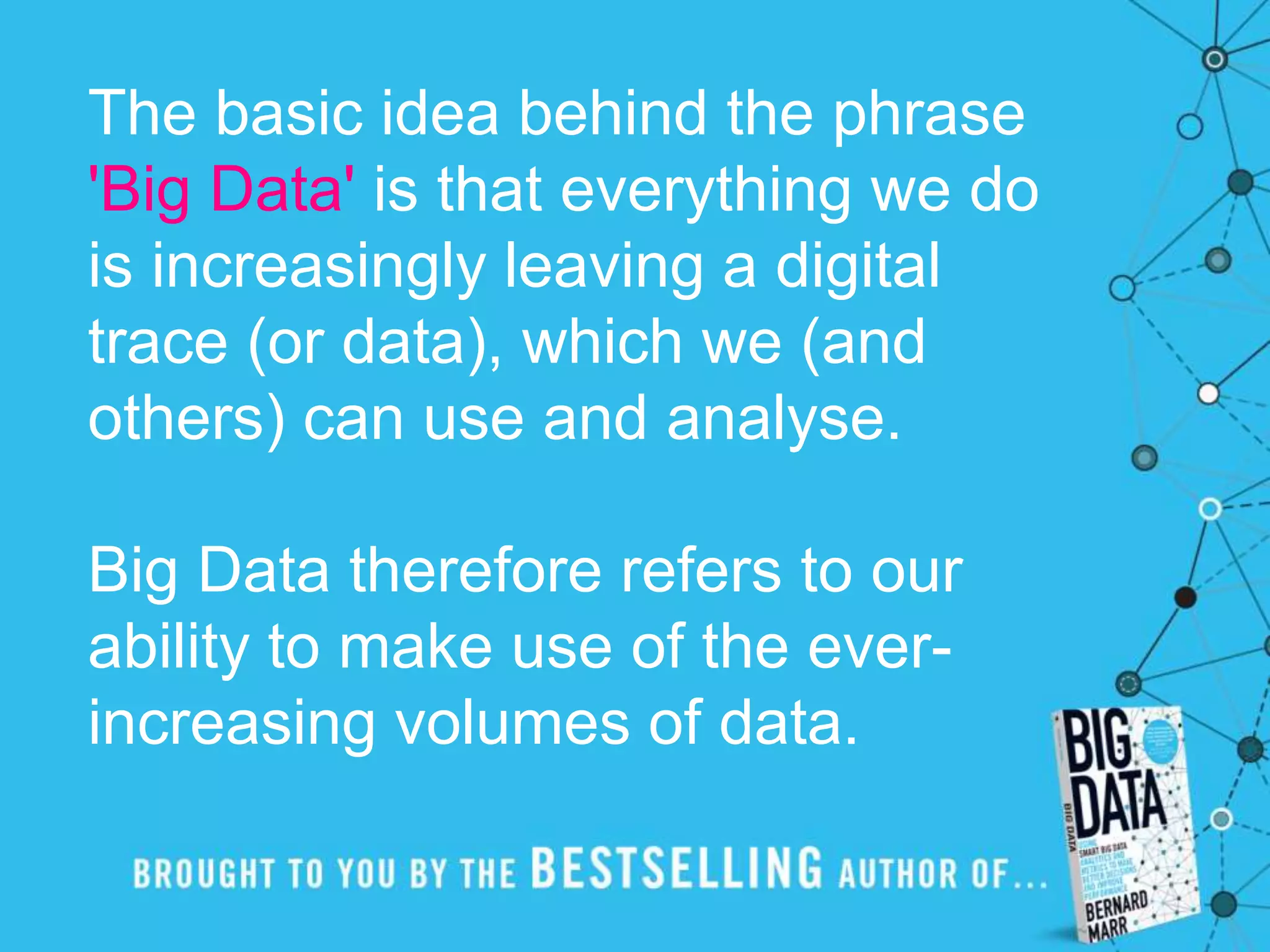 The basic idea behind the phrase
'Big Data' is that everything we do
is increasingly leaving a digital
trace (or data), which we (and
others) can use and analyse.
Big Data therefore refers to our
ability to make use of the ever-
increasing volumes of data.
 