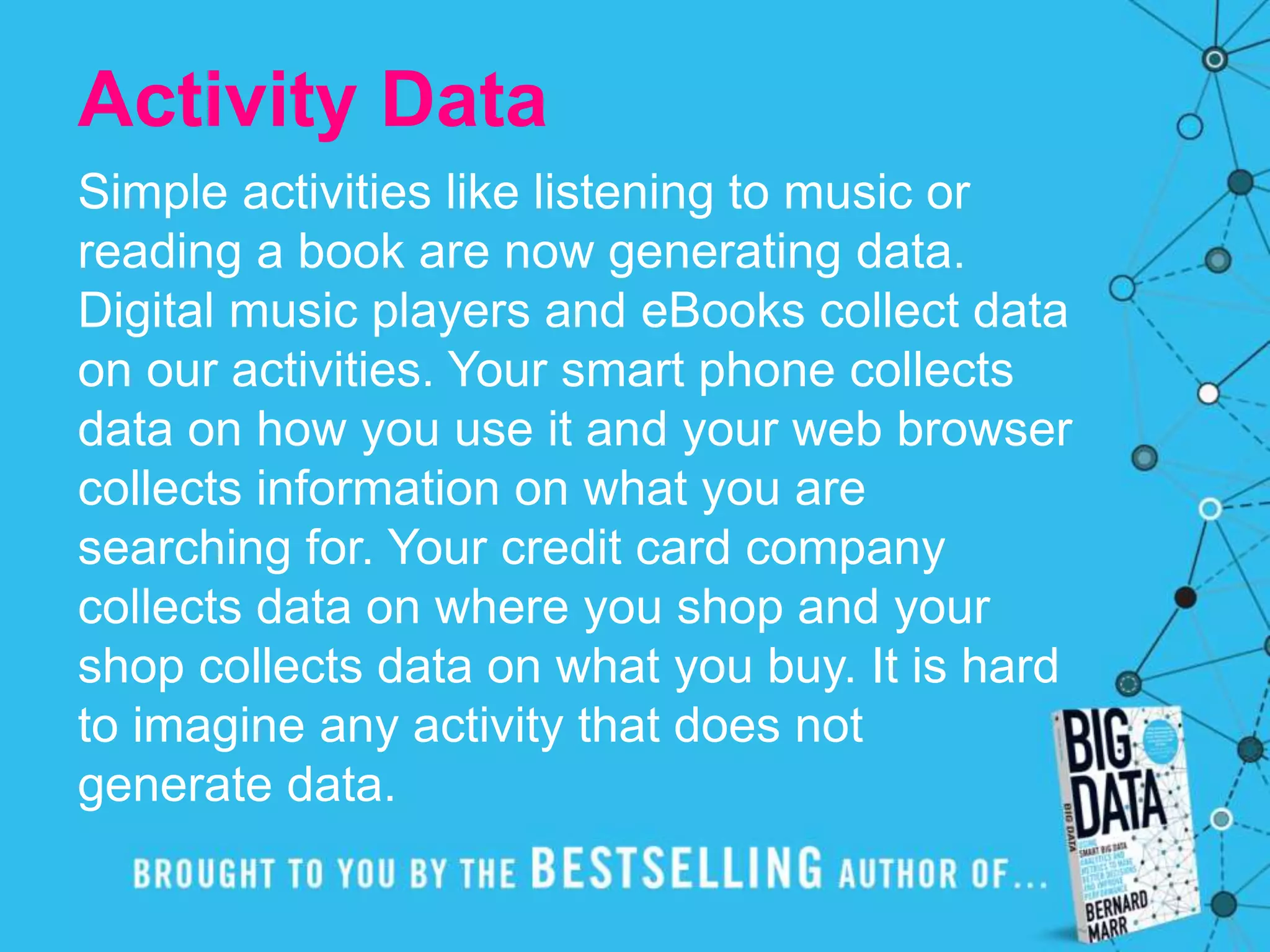 Activity Data
Simple activities like listening to music or
reading a book are now generating data.
Digital music players and eBooks collect data
on our activities. Your smart phone collects
data on how you use it and your web browser
collects information on what you are
searching for. Your credit card company
collects data on where you shop and your
shop collects data on what you buy. It is hard
to imagine any activity that does not
generate data.
 