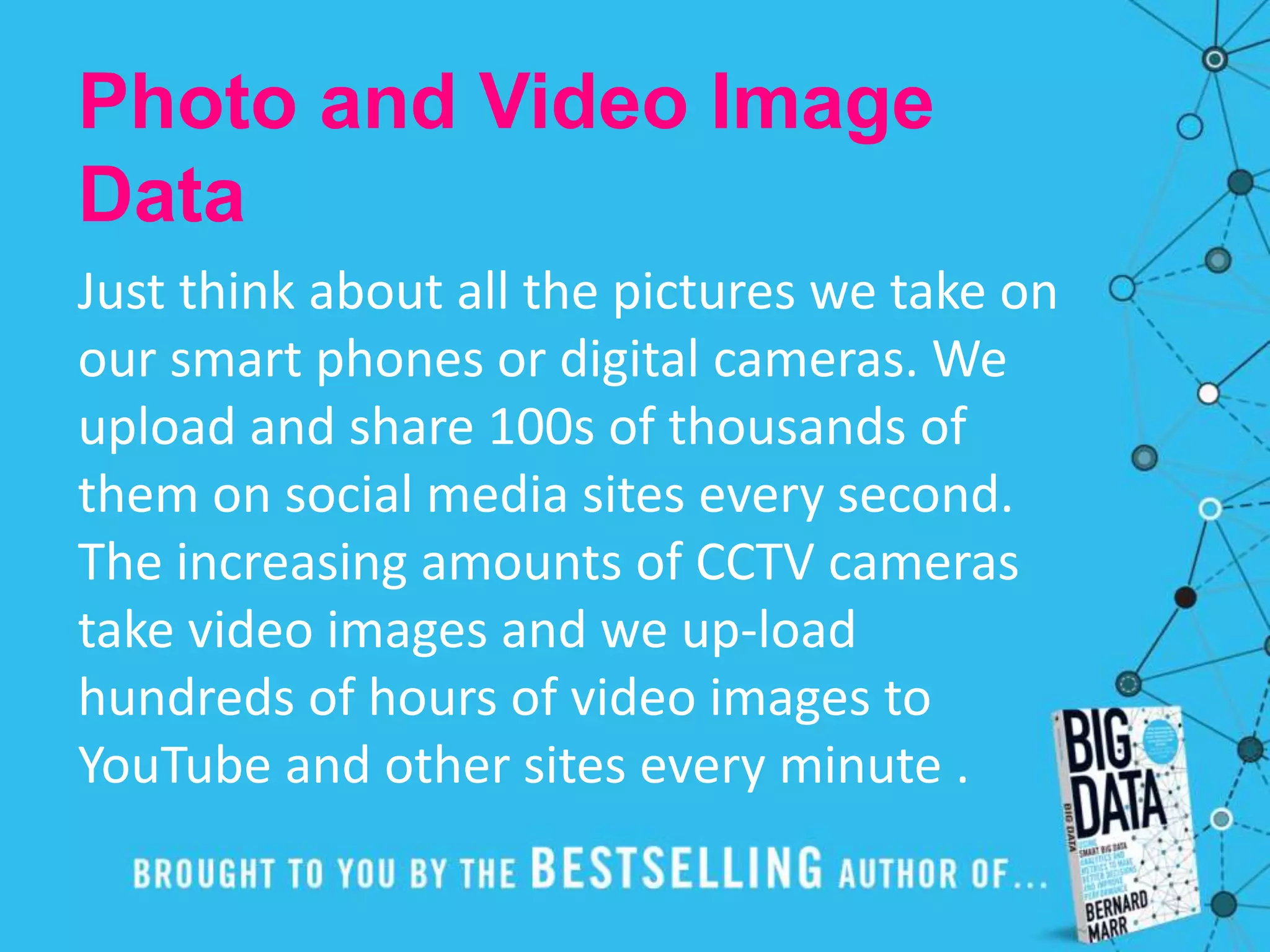 Photo and Video Image
Data
Just think about all the pictures we take on
our smart phones or digital cameras. We
upload and share 100s of thousands of
them on social media sites every second.
The increasing amounts of CCTV cameras
take video images and we up-load
hundreds of hours of video images to
YouTube and other sites every minute .
 