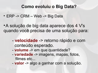 Como evoluiu o Big Data?

ERP -> CRM – Web -> Big Data

A solução de big data aparece dos 4 V's
quando você precisa de uma solução para:
- velocidade -> retorno rápido e com
conteúdo esperado.
- volume -> em que quantidade?
- variedade -> imagens, mapas, fotos,
filmes etc...
- valor -> algo a ganhar com a solução.
 