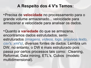 A Respeito dos 4 V's Temos:

Precisa de velocidade no processamento para o
grande volume armazenado... velocidade para
armazenar e velocidade para analisar os dados.

Quanto a variedade do que se armazena,
encontramos dados estrututados, semi-
estruturados (imagens, vídeos, logs, arquivos texto,
csv's, xml's), diversas fontes de dados. Lembra um
DW, no entanto, o DW é mais estruturado pois
passa por certos processos tais como: Cleaning,
Reformat, Data mining, ETL's, Cubos (modelo
multidimensional).
 