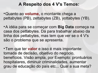 A Respeito dos 4 V's Temos:

Quanto ao volume, o montante chega a
pettabytes (PB), zettabytes (ZB), yottabytes (YB).

A idéia para se começar com Big Data começa na
casa dos pettabytes. Dá para trabalhar abaixo da
linha dos pettabytes, mas tem que ver se o 4 V's
são o problema que se apresenta.

Tem que ter valor e isso é mais importante:
tomada de decisão, objetivo do negócio,
benefícios. Visão ampla, por Exemplo: prontuários
hospitalares, diminuir criminalidades, aumentar
grau de educação do país etc... Qual a sua meta?
 