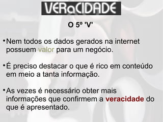 O 5º 'V'

Nem todos os dados gerados na internet
possuem valor para um negócio.

É preciso destacar o que é rico em conteúdo
em meio a tanta informação.

As vezes é necessário obter mais
informações que confirmem a veracidade do
que é apresentado.
 