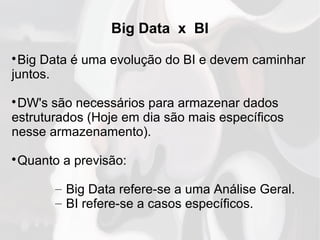 Big Data x BI

Big Data é uma evolução do BI e devem caminhar
juntos.

DW's são necessários para armazenar dados
estruturados (Hoje em dia são mais específicos
nesse armazenamento).

Quanto a previsão:
– Big Data refere-se a uma Análise Geral.
– BI refere-se a casos específicos.
 