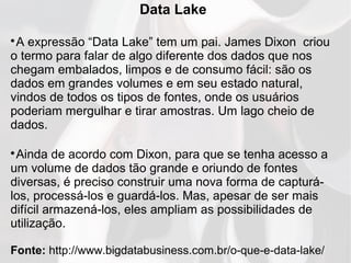 Data Lake

A expressão “Data Lake” tem um pai. James Dixon criou
o termo para falar de algo diferente dos dados que nos
chegam embalados, limpos e de consumo fácil: são os
dados em grandes volumes e em seu estado natural,
vindos de todos os tipos de fontes, onde os usuários
poderiam mergulhar e tirar amostras. Um lago cheio de
dados.

Ainda de acordo com Dixon, para que se tenha acesso a
um volume de dados tão grande e oriundo de fontes
diversas, é preciso construir uma nova forma de capturá-
los, processá-los e guardá-los. Mas, apesar de ser mais
difícil armazená-los, eles ampliam as possibilidades de
utilização.
Fonte: http://www.bigdatabusiness.com.br/o-que-e-data-lake/
 