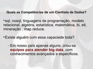 Quais as Competências de um Cientista de Dados?

sql, nosql, linguagens de programação, modelo
relacional, algebra, estatística, matemática, bi, etl,
mineração , map reduce.

Existe alguém com essa capaciade toda?
– Em nosso país apenas alguns; criou-se
equipes para atender big data, com
conhecimentos avançados e específicos.
 