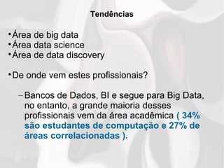 Tendências

Área de big data

Área data science

Área de data discovery

De onde vem estes profissionais?
– Bancos de Dados, BI e segue para Big Data,
no entanto, a grande maioria desses
profissionais vem da área acadêmica ( 34%
são estudantes de computação e 27% de
áreas correlacionadas ).
 