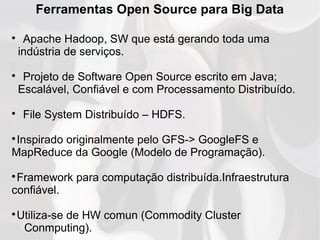 Ferramentas Open Source para Big Data

Apache Hadoop, SW que está gerando toda uma
indústria de serviços.

Projeto de Software Open Source escrito em Java;
Escalável, Confiável e com Processamento Distribuído.

File System Distribuído – HDFS.

Inspirado originalmente pelo GFS-> GoogleFS e
MapReduce da Google (Modelo de Programação).

Framework para computação distribuída.Infraestrutura
confiável.

Utiliza-se de HW comun (Commodity Cluster
Conmputing).
 