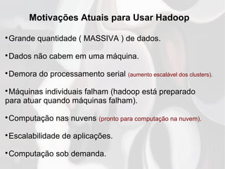 Motivações Atuais para Usar Hadoop

Grande quantidade ( MASSIVA ) de dados.

Dados não cabem em uma máquina.

Demora do processamento serial (aumento escalável dos clusters).

Máquinas individuais falham (hadoop está preparado
para atuar quando máquinas falham).

Computação nas nuvens (pronto para computação na nuvem).

Escalabilidade de aplicações.

Computação sob demanda.
 