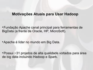 Motivações Atuais para Usar Hadoop

Fundação Apache canal principal para ferramentas de
BigData (a frente de Oracle, HP, MicroSoft).

Apache é líder no mundo em Big Data.

Possui ~31 projetos de alta qualidade voltados para área
de big data incluindo Hadoop e Spark.
 
