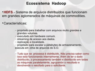 Ecossistema Hadoop

HDFS - Sistema de arquivos distribuídos que funcionam
em grandes aglomerados de máquinas de commodities.

Características:
– projetado para trabalhar com arquivos muito grandes e
grandes volumes.
– executado em hardware comum.
– streaming de acesso aos dados.
– replicação e localidade.
– projetado para escalar a petabytes de armazenamento.
executa em cima de arquivos do S.O.
– Tudo que se processa é distribuído. Não precisa saber como
isso está funcionando internamente. Além de ter o dado
distribuído, o processamento também é distribuído em todas
as máquinas paralelamente, agrupando o resultado e
devolvendo o resultado para o solicitante.
 