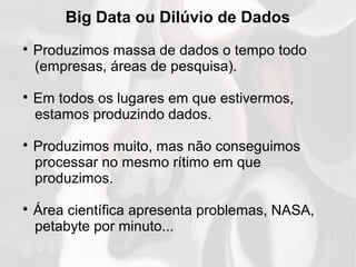Big Data ou Dilúvio de Dados

Produzimos massa de dados o tempo todo
(empresas, áreas de pesquisa).

Em todos os lugares em que estivermos,
estamos produzindo dados.

Produzimos muito, mas não conseguimos
processar no mesmo rítimo em que
produzimos.

Área científica apresenta problemas, NASA,
petabyte por minuto...
 
