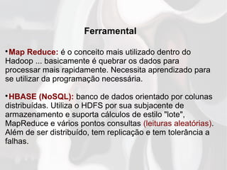 Ferramental

Map Reduce: é o conceito mais utilizado dentro do
Hadoop ... basicamente é quebrar os dados para
processar mais rapidamente. Necessita aprendizado para
se utilizar da programação necessária.

HBASE (NoSQL): banco de dados orientado por colunas
distribuídas. Utiliza o HDFS por sua subjacente de
armazenamento e suporta cálculos de estilo "lote",
MapReduce e vários pontos consultas (leituras aleatórias).
Além de ser distribuído, tem replicação e tem tolerância a
falhas.
 