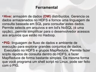 Ferramental

Hive: armazém de dados (DW) distribuídos. Gerencia os
dados armazenados no HDFS e fornce uma linguagem de
consulta baseada em SQL para consultar estes dados.
Permite selects em arquivos e em bd's NoSQL (é uma
opção)...permite simplificar para o desenvolvedor acessos
aos arquivos que estão no Hadoop.

PIG: linguagem de fluxo de dados e ambiente de
execução para explorar grandes conjuntos de dados.
Executado no HDFS e grupos MapReduce. Permite fazer
scipts rápidos de consulta dentro do HDFS, e fazer
MapReduce de forma bastante simples. Da mesma forma
que você programa um shell script no Linux, pode ser feito
com o PIG.
 