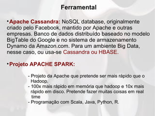Ferramental

Apache Cassandra: NoSQL database, originalmente
criado pelo Facebook, mantido por Apache e outras
empresas. Banco de dados distribuído baseado no modelo
BigTable do Google e no sistema de armazenamento
Dynamo da Amazon.com. Para um ambiente Big Data,
nesse caso, ou usa-se Cassandra ou HBASE.

Projeto APACHE SPARK:
- Projeto da Apache que pretende ser mais rápido que o
Hadoop.
- 100x mais rápido em memória que hadoop e 10x mais
rápido em disco. Pretende fazer muitas coisas em real
time
- Programação com Scala, Java, Python, R.
 