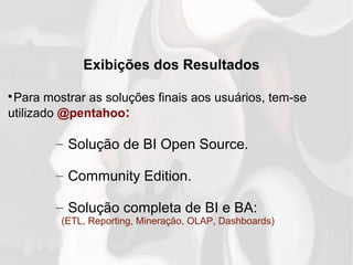 Exibições dos Resultados

Para mostrar as soluções finais aos usuários, tem-se
utilizado @pentahoo:
– Solução de BI Open Source.
– Community Edition.
– Solução completa de BI e BA:
(ETL, Reporting, Mineração, OLAP, Dashboards)
 