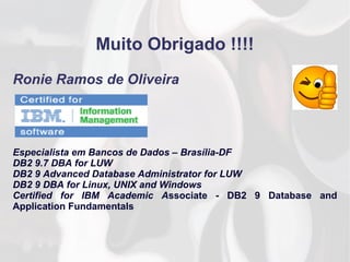 Muito Obrigado !!!!
Ronie Ramos de Oliveira
Especialista em Bancos de Dados – Brasília-DF
DB2 9.7 DBA for LUW
DB2 9 Advanced Database Administrator for LUW
DB2 9 DBA for Linux, UNIX and Windows
Certified for IBM Academic Associate - DB2 9 Database and
Application Fundamentals
 